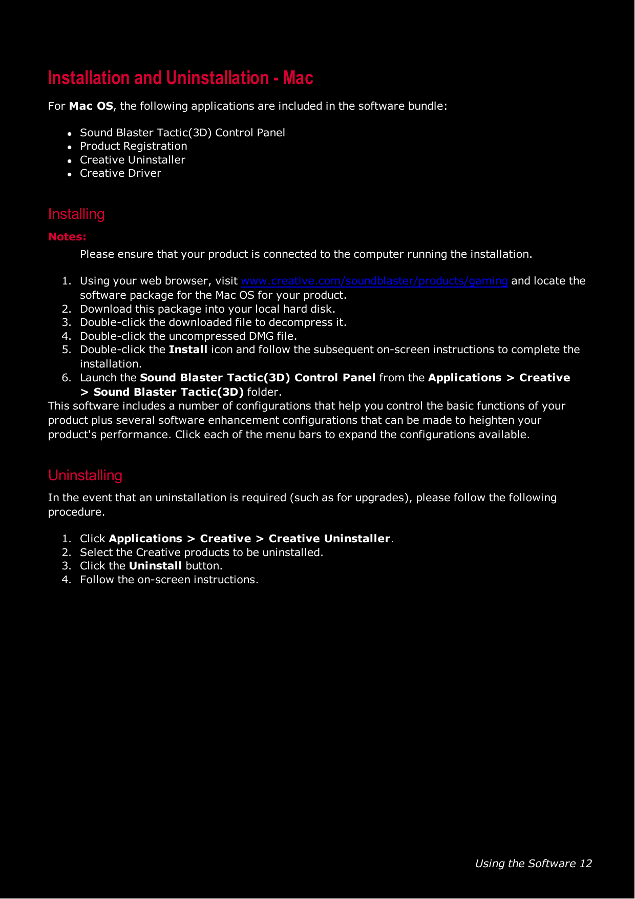 Using the Software 12Installation and Uninstallation - MacFor Mac OS, the following applications are included in the software bundle:lSound Blaster Tactic(3D) Control PanellProduct RegistrationlCreative UninstallerlCreative DriverInstallingNotes:Please ensure that your product is connected to the computer running the installation.1. Using your web browser, visit www.creative.com/soundblaster/products/gaming and locate thesoftware package for the Mac OS for your product.2. Download this package into your local hard disk.3. Double-click the downloaded file to decompress it.4. Double-click the uncompressed DMG file.5. Double-click the Install icon and follow the subsequent on-screen instructions to complete theinstallation.6. Launch the Sound Blaster Tactic(3D) Control Panel from the Applications &gt; Creative&gt;Sound Blaster Tactic(3D) folder.This software includes a number of configurations that help you control the basic functions of yourproduct plus several software enhancement configurations that can be made to heighten yourproduct&apos;s performance. Click each of the menu bars to expand the configurations available.UninstallingIn the event that an uninstallation is required (such as for upgrades), please follow the followingprocedure.1. Click Applications &gt; Creative &gt;Creative Uninstaller.2. Select the Creative products to be uninstalled.3. Click the Uninstall button.4. Follow the on-screen instructions.