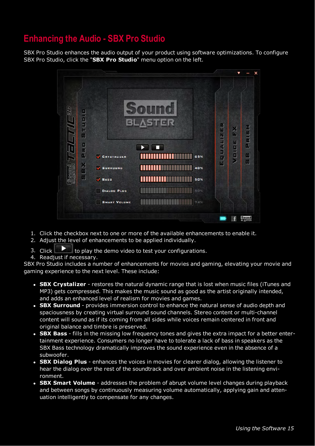 Using the Software 15Enhancing the Audio - SBX Pro StudioSBX Pro Studio enhances the audio output of your product using software optimizations. To configureSBX Pro Studio, click the &quot;SBX Pro Studio&quot; menu option on the left.1. Click the checkbox next to one or more of the available enhancements to enable it.2. Adjust the level of enhancements to be applied individually.3. Click to play the demo video to test your configurations.4. Readjust if necessary.SBX Pro Studio includes a number of enhancements for movies and gaming, elevating your movie andgaming experience to the next level. These include:lSBX Crystalizer - restores the natural dynamic range that is lost when music files (iTunes andMP3) gets compressed. This makes the music sound as good as the artist originally intended,and adds an enhanced level of realism for movies and games.lSBX Surround - provides immersion control to enhance the natural sense of audio depth andspaciousness by creating virtual surround sound channels. Stereo content or multi-channelcontent will sound as if its coming from all sides while voices remain centered in front andoriginal balance and timbre is preserved.lSBX Bass - fills in the missing low frequency tones and gives the extra impact for a better enter-tainment experience. Consumers no longer have to tolerate a lack of bass in speakers as theSBX Bass technology dramatically improves the sound experience even in the absence of asubwoofer.lSBX Dialog Plus - enhances the voices in movies for clearer dialog, allowing the listener tohear the dialog over the rest of the soundtrack and over ambient noise in the listening envi-ronment.lSBX Smart Volume - addresses the problem of abrupt volume level changes during playbackand between songs by continuously measuring volume automatically, applying gain and atten-uation intelligently to compensate for any changes.