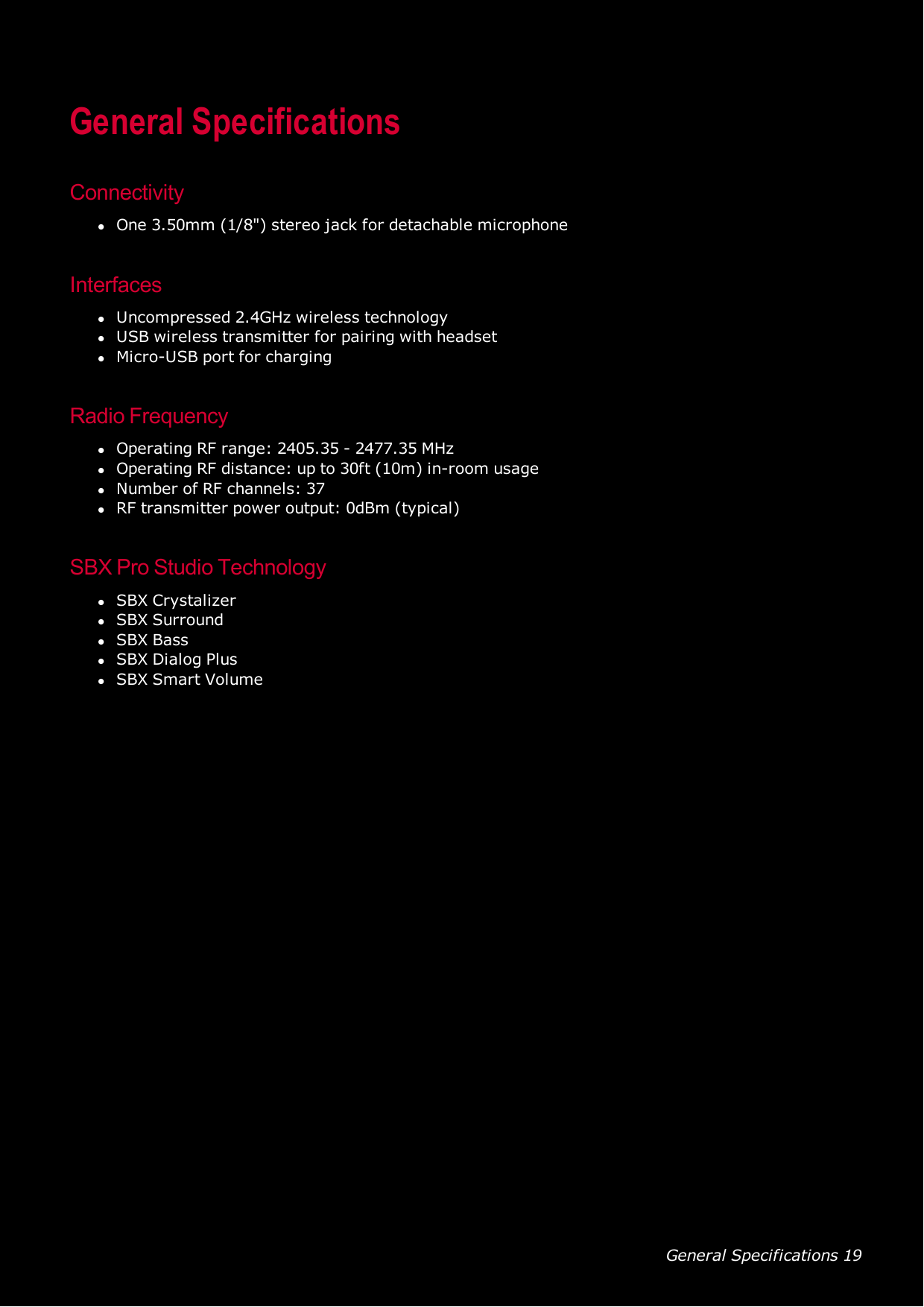 General Specifications 19General SpecificationsConnectivitylOne 3.50mm (1/8&quot;) stereo jack for detachable microphoneInterfaceslUncompressed 2.4GHz wireless technologylUSB wireless transmitter for pairing with headsetlMicro-USB port for chargingRadio FrequencylOperating RFrange: 2405.35 - 2477.35 MHzlOperating RF distance: up to 30ft (10m) in-room usagelNumber of RF channels: 37lRF transmitter power output: 0dBm (typical)SBX Pro Studio TechnologylSBX CrystalizerlSBX SurroundlSBX BasslSBX Dialog PluslSBX Smart Volume