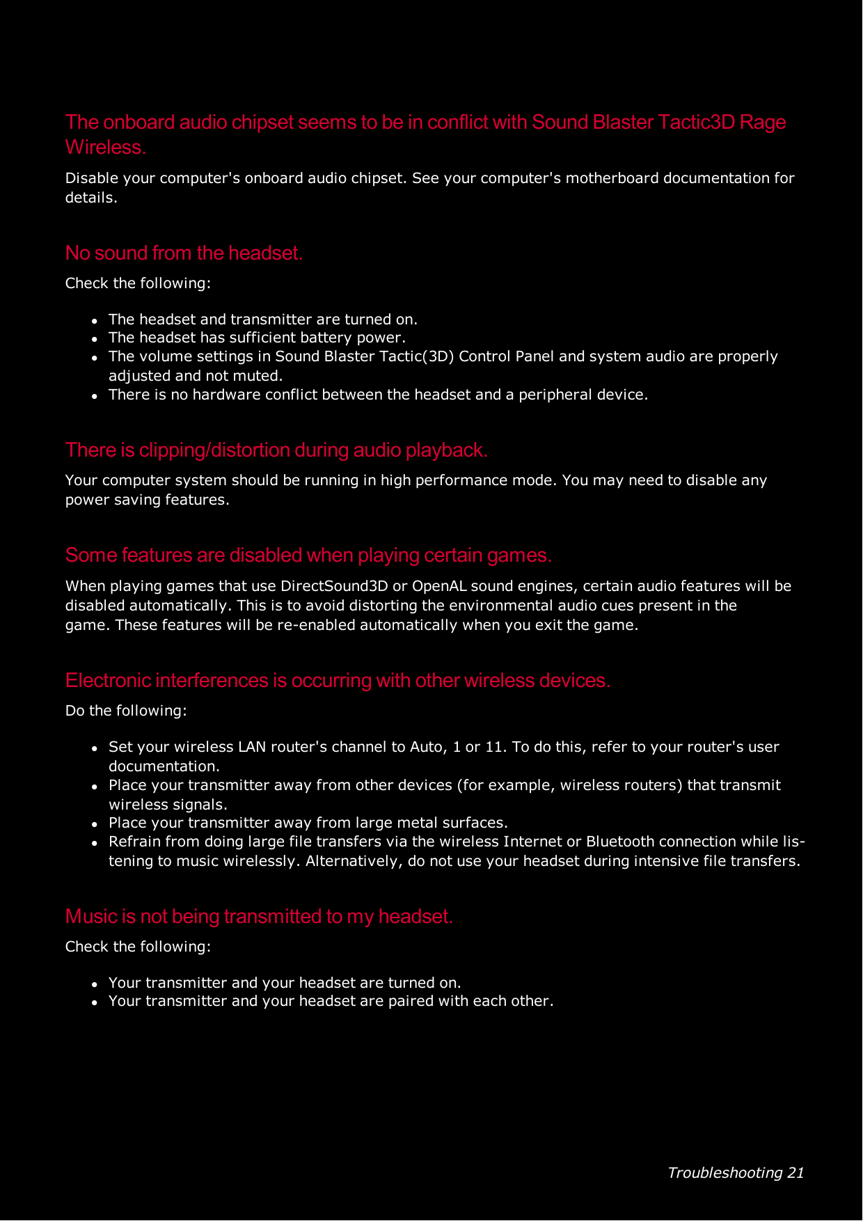 Troubleshooting 21The onboard audio chipset seems to be in conflict with Sound Blaster Tactic3D RageWireless.Disable your computer&apos;s onboard audio chipset. See your computer&apos;s motherboard documentation fordetails.No sound from the headset.Check the following:lThe headset and transmitter are turned on.lThe headset has sufficient battery power.lThe volume settings in Sound Blaster Tactic(3D) Control Panel and system audio are properlyadjusted and not muted.lThere is no hardware conflict between the headset and a peripheral device.There is clipping/distortion during audio playback.Your computer system should be running in high performance mode. You may need to disable anypower saving features.Some features are disabled when playing certain games.When playing games that use DirectSound3D or OpenAL sound engines, certain audio features will bedisabled automatically. This is to avoid distorting the environmental audio cues present in thegame.These features will be re-enabled automatically when you exit the game.Electronic interferences is occurring with other wireless devices.Do the following:lSet your wireless LAN router&apos;s channel to Auto, 1 or 11. To do this, refer to your router&apos;s userdocumentation.lPlace your transmitter away from other devices (for example, wireless routers) that transmitwireless signals.lPlace your transmitter away from large metal surfaces.lRefrain from doing large file transfers via the wireless Internet or Bluetooth connection while lis-tening to music wirelessly. Alternatively, do not use your headset during intensive file transfers.Music is not being transmitted to my headset.Check the following:lYour transmitter and your headset are turned on.lYour transmitter and your headset are paired with each other.