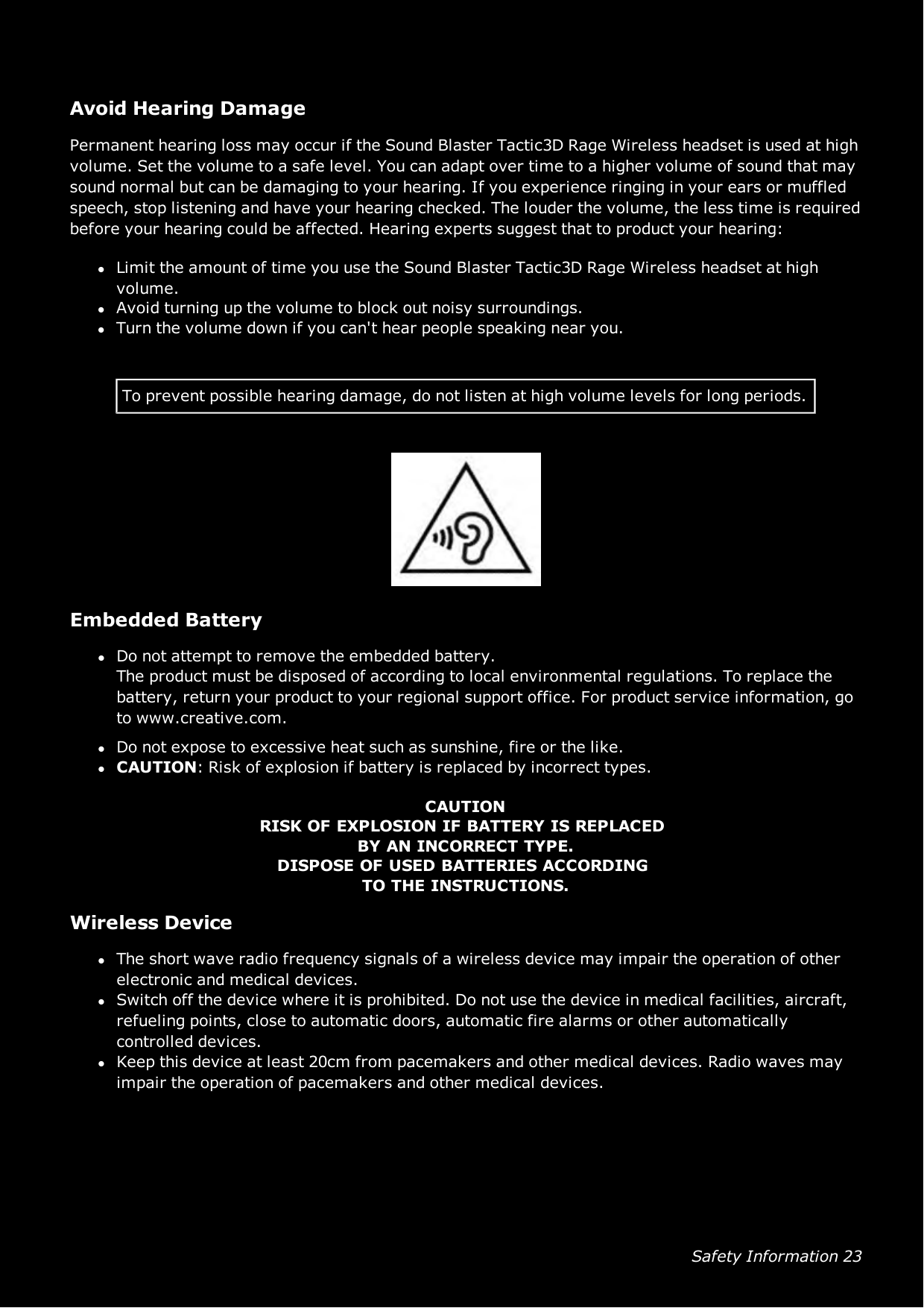 Safety Information 23Avoid Hearing DamagePermanent hearing loss may occur if the Sound Blaster Tactic3D Rage Wireless headset is used at highvolume. Set the volume to a safe level. You can adapt over time to a higher volume of sound that maysound normal but can be damaging to your hearing. If you experience ringing in your ears or muffledspeech, stop listening and have your hearing checked. The louder the volume, the less time is requiredbefore your hearing could be affected. Hearing experts suggest that to product your hearing:lLimit the amount of time you use the Sound Blaster Tactic3D Rage Wireless headset at highvolume.lAvoid turning up the volume to block out noisy surroundings.lTurn the volume down if you can&apos;t hear people speaking near you.To prevent possible hearing damage, do not listen at high volume levels for long periods.Embedded BatterylDo not attempt to remove the embedded battery.The product must be disposed of according to local environmental regulations. To replace thebattery, return your product to your regional support office. For product service information, goto www.creative.com.lDo not expose to excessive heat such as sunshine, fire or the like.lCAUTION:Risk of explosion if battery is replaced by incorrect types.CAUTIONRISKOFEXPLOSIONIFBATTERYISREPLACEDBYANINCORRECTTYPE.DISPOSEOFUSEDBATTERIESACCORDINGTOTHEINSTRUCTIONS.Wireless DevicelThe short wave radio frequency signals of a wireless device may impair the operation of otherelectronic and medical devices.lSwitch off the device where it is prohibited. Do not use the device in medical facilities, aircraft,refueling points, close to automatic doors, automatic fire alarms or other automaticallycontrolled devices.lKeep this device at least 20cm from pacemakers and other medical devices. Radio waves mayimpair the operation of pacemakers and other medical devices.