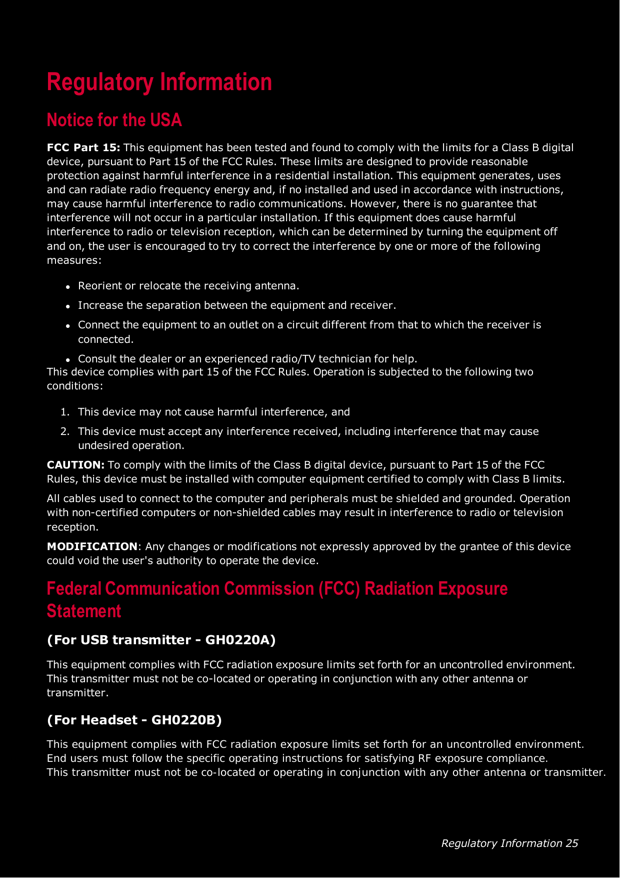 Regulatory Information 25Regulatory InformationNotice for the USAFCCPart 15: This equipment has been tested and found to comply with the limits for a Class B digitaldevice, pursuant to Part 15 of the FCCRules. These limits are designed to provide reasonableprotection against harmful interference in a residential installation. This equipment generates, usesand can radiate radio frequency energy and, if no installed and used in accordance with instructions,may cause harmful interference to radio communications. However, there is no guarantee thatinterference will not occur in a particular installation. If this equipment does cause harmfulinterference to radio or television reception, which can be determined by turning the equipment offand on, the user is encouraged to try to correct the interference by one or more of the followingmeasures:lReorient or relocate the receiving antenna.lIncrease the separation between the equipment and receiver.lConnect the equipment to an outlet on a circuit different from that to which the receiver isconnected.lConsult the dealer or an experienced radio/TV technician for help.This device complies with part 15 of the FCCRules. Operation is subjected to the following twoconditions:1. This device may not cause harmful interference, and2. This device must accept any interference received, including interference that may causeundesired operation.CAUTION: To comply with the limits of the Class B digital device, pursuant to Part 15 of the FCCRules, this device must be installed with computer equipment certified to comply with Class B limits.All cables used to connect to the computer and peripherals must be shielded and grounded. Operationwith non-certified computers or non-shielded cables may result in interference to radio or televisionreception.MODIFICATION: Any changes or modifications not expressly approved by the grantee of this devicecould void the user&apos;s authority to operate the device.Federal Communication Commission (FCC)Radiation ExposureStatement(For USB transmitter - GH0220A)This equipment complies with FCCradiation exposure limits set forth for an uncontrolled environment.This transmitter must not be co-located or operating in conjunction with any other antenna ortransmitter.(For Headset - GH0220B)This equipment complies with FCC radiation exposure limits set forth for an uncontrolled environment.End users must follow the specific operating instructions for satisfying RF exposure compliance. This transmitter must not be co-located or operating in conjunction with any other antenna or transmitter. 