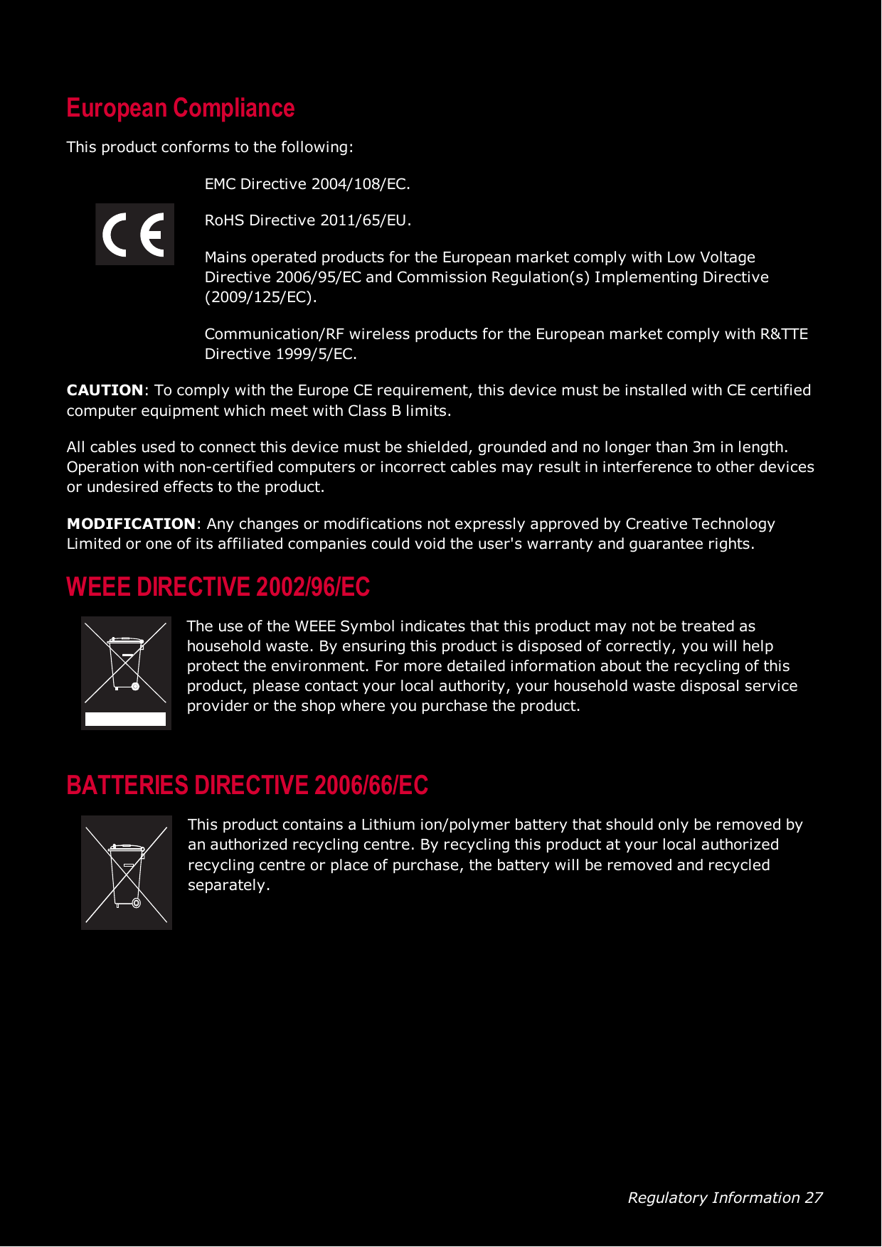 Regulatory Information 27European ComplianceThis product conforms to the following:EMC Directive 2004/108/EC.RoHS Directive 2011/65/EU.Mains operated products for the European market comply with Low VoltageDirective 2006/95/EC and Commission Regulation(s) Implementing Directive(2009/125/EC).Communication/RF wireless products for the European market comply with R&amp;TTEDirective 1999/5/EC.CAUTION: To comply with the Europe CErequirement, this device must be installed with CE certifiedcomputer equipment which meet with Class B limits.All cables used to connect this device must be shielded, grounded and no longer than 3m in length.Operation with non-certified computers or incorrect cables may result in interference to other devicesor undesired effects to the product.MODIFICATION: Any changes or modifications not expressly approved by Creative TechnologyLimited or one of its affiliated companies could void the user&apos;s warranty and guarantee rights.WEEE DIRECTIVE2002/96/ECThe use of the WEEESymbol indicates that this product may not be treated ashousehold waste. By ensuring this product is disposed of correctly, you will helpprotect the environment. For more detailed information about the recycling of thisproduct, please contact your local authority, your household waste disposal serviceprovider or the shop where you purchase the product.BATTERIESDIRECTIVE2006/66/ECThis product contains a Lithium ion/polymer battery that should only be removed byan authorized recycling centre. By recycling this product at your local authorizedrecycling centre or place of purchase, the battery will be removed and recycledseparately.