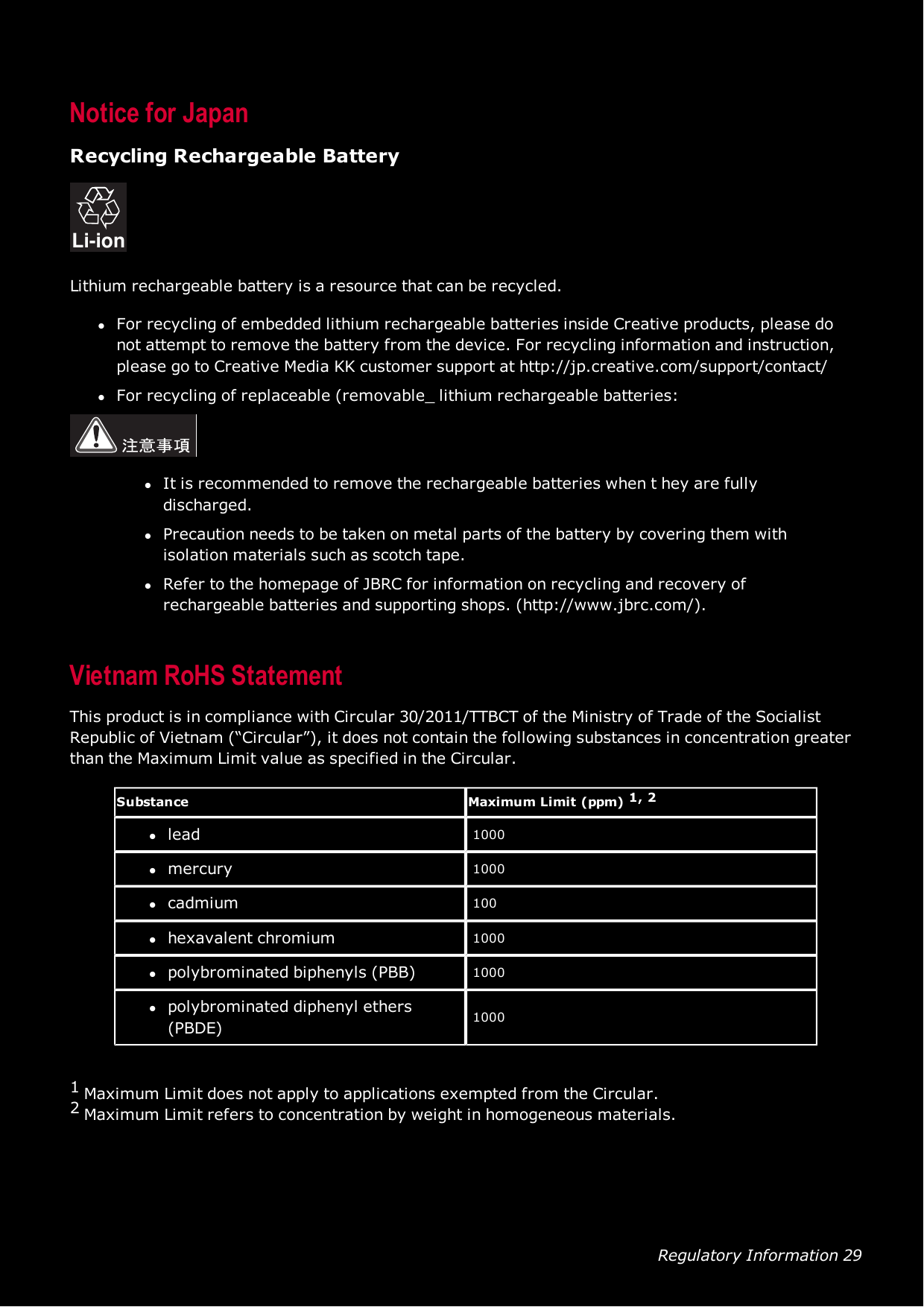 Regulatory Information 29Notice for JapanRecycling Rechargeable BatteryLi-ionLithium rechargeable battery is a resource that can be recycled.lFor recycling of embedded lithium rechargeable batteries inside Creative products, please donot attempt to remove the battery from the device. For recycling information and instruction,please go to Creative Media KK customer support at http://jp.creative.com/support/contact/lFor recycling of replaceable (removable_ lithium rechargeable batteries:lIt is recommended to remove the rechargeable batteries when t hey are fullydischarged.lPrecaution needs to be taken on metal parts of the battery by covering them withisolation materials such as scotch tape.lRefer to the homepage of JBRC for information on recycling and recovery ofrechargeable batteries and supporting shops. (http://www.jbrc.com/).Vietnam RoHS StatementThis product is in compliance with Circular 30/2011/TTBCT of the Ministry of Trade of the SocialistRepublic of Vietnam (“Circular”), it does not contain the following substances in concentration greaterthan the Maximum Limit value as specified in the Circular.Substance Maximum Limit (ppm) 1, 2llead 1000lmercury 1000lcadmium 100lhexavalent chromium 1000lpolybrominated biphenyls (PBB) 1000lpolybrominated diphenyl ethers(PBDE) 10001Maximum Limit does not apply to applications exempted from the Circular.2Maximum Limit refers to concentration by weight in homogeneous materials.