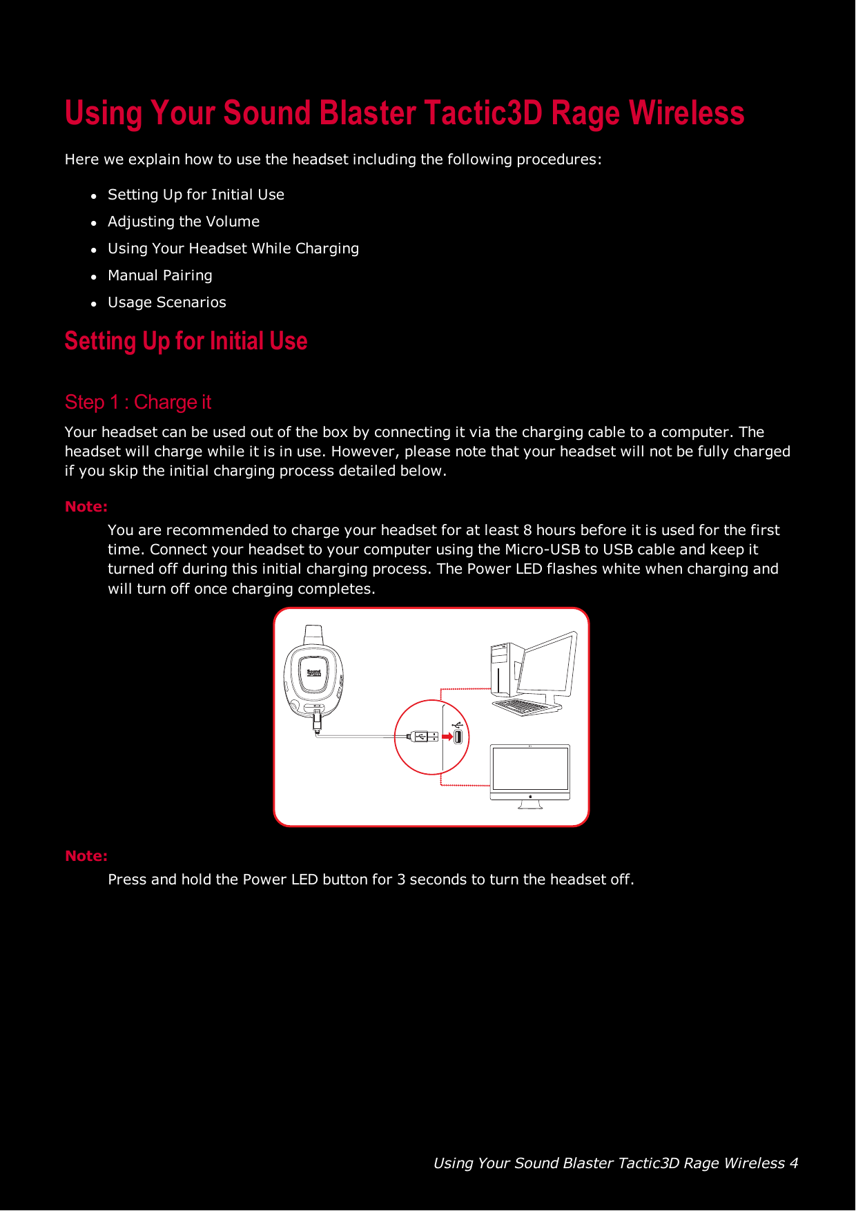 Using Your Sound Blaster Tactic3D Rage Wireless 4Using Your Sound Blaster Tactic3D Rage WirelessHere we explain how to use the headset including the following procedures:lSetting Up for Initial UselAdjusting the VolumelUsing Your Headset While CharginglManual PairinglUsage ScenariosSetting Up for Initial UseStep 1 :Charge itYour headset can be used out of the box by connecting it via the charging cable to a computer. Theheadset will charge while it is in use. However, please note that your headset will not be fully chargedif you skip the initial charging process detailed below.Note:You are recommended to charge your headset for at least 8 hours before it is used for the firsttime. Connect your headset to your computer using the Micro-USB to USB cable and keep itturned off during this initial charging process. The Power LEDflashes white when charging andwill turn off once charging completes.Note:Press and hold the PowerLED button for 3 seconds to turn the headset off.