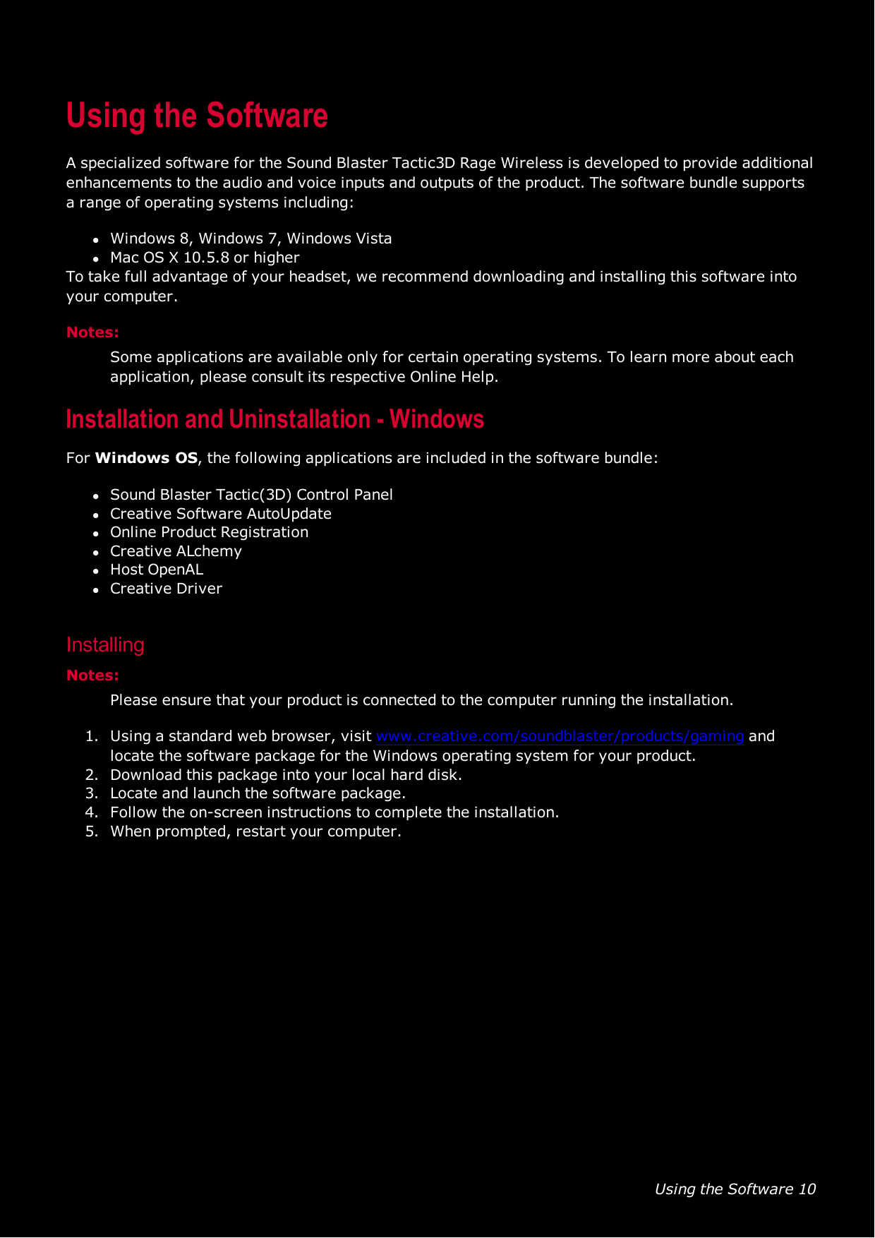 Using the Software 10Using the SoftwareA specialized software for the Sound Blaster Tactic3D Rage Wireless is developed to provide additionalenhancements to the audio and voice inputs and outputs of the product. The software bundle supportsa range of operating systems including:lWindows 8, Windows 7, Windows VistalMac OS X 10.5.8 or higherTo take full advantage of your headset, we recommend downloading and installing this software intoyour computer.Notes:Some applications are available only for certain operating systems. To learn more about eachapplication, please consult its respective Online Help.Installation and Uninstallation - WindowsFor Windows OS, the following applications are included in the software bundle:lSound Blaster Tactic(3D) Control PanellCreative SoftwareAutoUpdatelOnline Product RegistrationlCreative ALchemylHost OpenALlCreative DriverInstallingNotes:Please ensure that your product is connected to the computer running the installation.1. Using a standard web browser, visit www.creative.com/soundblaster/products/gaming andlocate the software package for the Windows operating system for your product.2. Download this package into your local hard disk.3. Locate and launch the software package.4. Follow the on-screen instructions to complete the installation.5. When prompted, restart your computer.