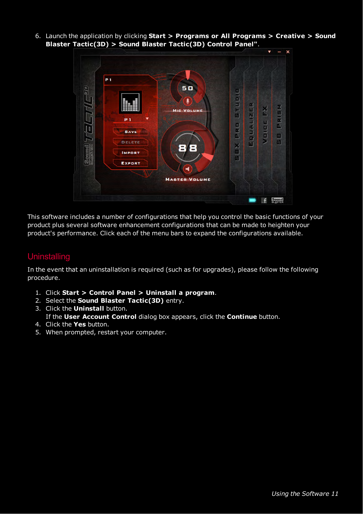 Using the Software 116. Launch the application by clicking Start &gt; Programs or All Programs &gt; Creative &gt;SoundBlaster Tactic(3D) &gt; Sound Blaster Tactic(3D) Control Panel&quot;.This software includes a number of configurations that help you control the basic functions of yourproduct plus several software enhancement configurations that can be made to heighten yourproduct&apos;s performance. Click each of the menu bars to expand the configurations available.UninstallingIn the event that an uninstallation is required (such as for upgrades), please follow the followingprocedure.1. Click Start &gt; Control Panel &gt; Uninstall a program.2. Select the Sound Blaster Tactic(3D) entry.3. Click the Uninstall button.If the User Account Control dialog box appears, click the Continue button.4. Click the Yes button.5. When prompted, restart your computer.