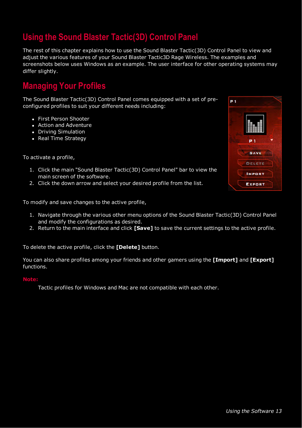 Using the Software 13Using the Sound Blaster Tactic(3D) Control PanelThe rest of this chapter explains how to use the Sound Blaster Tactic(3D) Control Panel to view andadjust the various features of your Sound Blaster Tactic3D Rage Wireless. The examples andscreenshots below uses Windows as an example. The user interface for other operating systems maydiffer slightly.Managing Your ProfilesThe Sound Blaster Tactic(3D) Control Panel comes equipped with a set of pre-configured profiles to suit your different needs including:lFirst Person ShooterlAction andAdventurelDriving SimulationlReal Time StrategyTo activate a profile,1. Click the main &quot;Sound Blaster Tactic(3D) Control Panel&quot; bar to view themain screen of the software.2. Click the down arrow and select your desired profile from the list.To modify and save changes to the active profile,1. Navigate through the various other menu options of the Sound Blaster Tactic(3D) Control Paneland modify the configurations as desired.2. Return to the main interface and click [Save] to save the current settings to the active profile.To delete the active profile, click the [Delete] button.You can also share profiles among your friends and other gamers using the [Import] and [Export]functions.Note:Tactic profiles for Windows and Mac are not compatible with each other.