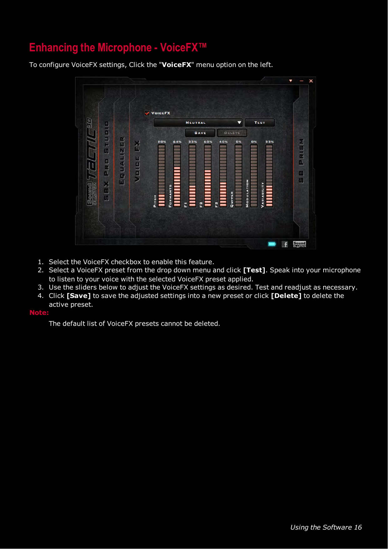 Using the Software 16Enhancing the Microphone - VoiceFX™To configure VoiceFX settings, Click the &quot;VoiceFX&quot; menu option on the left.1. Select the VoiceFX checkbox to enable this feature.2. Select a VoiceFX preset from the drop down menu and click [Test]. Speak into your microphoneto listen to your voice with the selected VoiceFX preset applied.3. Use the sliders below to adjust the VoiceFX settings as desired. Test and readjust as necessary.4. Click [Save] to save the adjusted settings into a new preset or click [Delete] to delete theactive preset.Note:The default list of VoiceFX presets cannot be deleted.