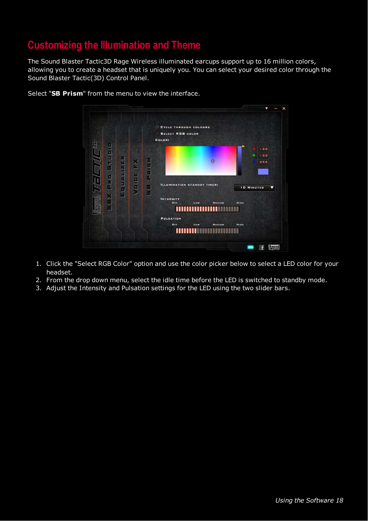 Using the Software 18Customizing the Illumination and ThemeThe Sound Blaster Tactic3D Rage Wireless illuminated earcups support up to 16 million colors,allowing you to create a headset that is uniquely you. You can select your desired color through theSound Blaster Tactic(3D) Control Panel.Select &quot;SBPrism&quot; from the menu to view the interface.1. Click the &quot;Select RGB Color&quot; option and use the color picker below to select a LED color for yourheadset.2. From the drop down menu, select the idle time before the LED is switched to standby mode.3. Adjust the Intensity and Pulsation settings for the LED using the two slider bars.