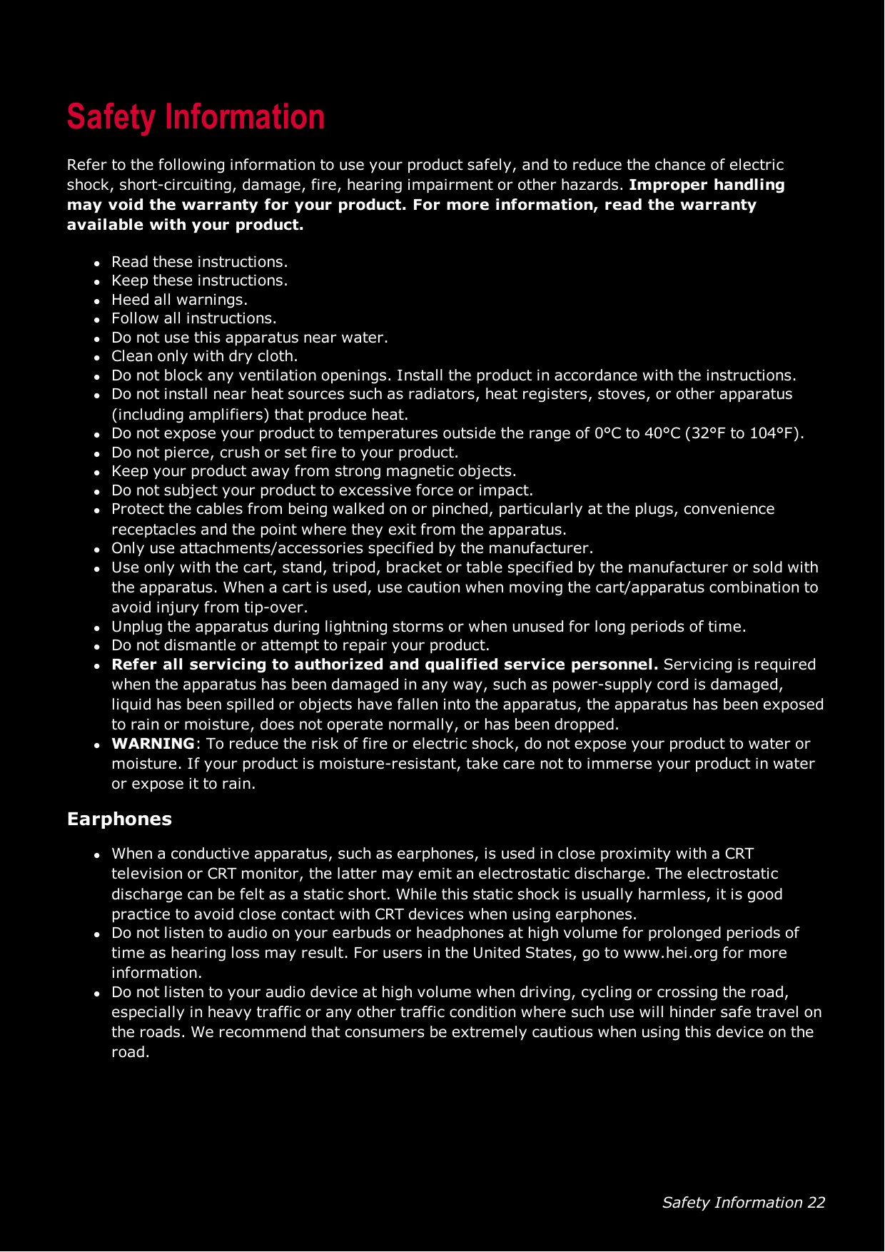 Safety Information 22Safety InformationRefer to the following information to use your product safely, and to reduce the chance of electricshock, short-circuiting, damage, fire, hearing impairment or other hazards. Improper handlingmay void the warranty for your product. For more information, read the warrantyavailable with your product.lRead these instructions.lKeep these instructions.lHeed all warnings.lFollow all instructions.lDo not use this apparatus near water.lClean only with dry cloth.lDo not block any ventilation openings. Install the product in accordance with the instructions.lDo not install near heat sources such as radiators, heat registers, stoves, or other apparatus(including amplifiers) that produce heat.lDo not expose your product to temperatures outside the range of 0°C to 40°C (32°F to 104°F).lDo not pierce, crush or set fire to your product.lKeep your product away from strong magnetic objects.lDo not subject your product to excessive force or impact.lProtect the cables from being walked on or pinched, particularly at the plugs, conveniencereceptacles and the point where they exit from the apparatus.lOnly use attachments/accessories specified by the manufacturer.lUse only with the cart, stand, tripod, bracket or table specified by the manufacturer or sold withthe apparatus. When a cart is used, use caution when moving the cart/apparatus combination toavoid injury from tip-over.lUnplug the apparatus during lightning storms or when unused for long periods of time.lDo not dismantle or attempt to repair your product.lRefer all servicing to authorized and qualified service personnel. Servicing is requiredwhen the apparatus has been damaged in any way, such as power-supply cord is damaged,liquid has been spilled or objects have fallen into the apparatus, the apparatus has been exposedto rain or moisture, does not operate normally, or has been dropped.lWARNING: To reduce the risk of fire or electric shock, do not expose your product to water ormoisture. If your product is moisture-resistant, take care not to immerse your product in wateror expose it to rain.EarphoneslWhen a conductive apparatus, such as earphones, is used in close proximity with a CRTtelevision or CRT monitor, the latter may emit an electrostatic discharge. The electrostaticdischarge can be felt as a static short. While this static shock is usually harmless, it is goodpractice to avoid close contact with CRT devices when using earphones.lDo not listen to audio on your earbuds or headphones at high volume for prolonged periods oftime as hearing loss may result. For users in the United States, go to www.hei.org for moreinformation.lDo not listen to your audio device at high volume when driving, cycling or crossing the road,especially in heavy traffic or any other traffic condition where such use will hinder safe travel onthe roads. We recommend that consumers be extremely cautious when using this device on theroad.