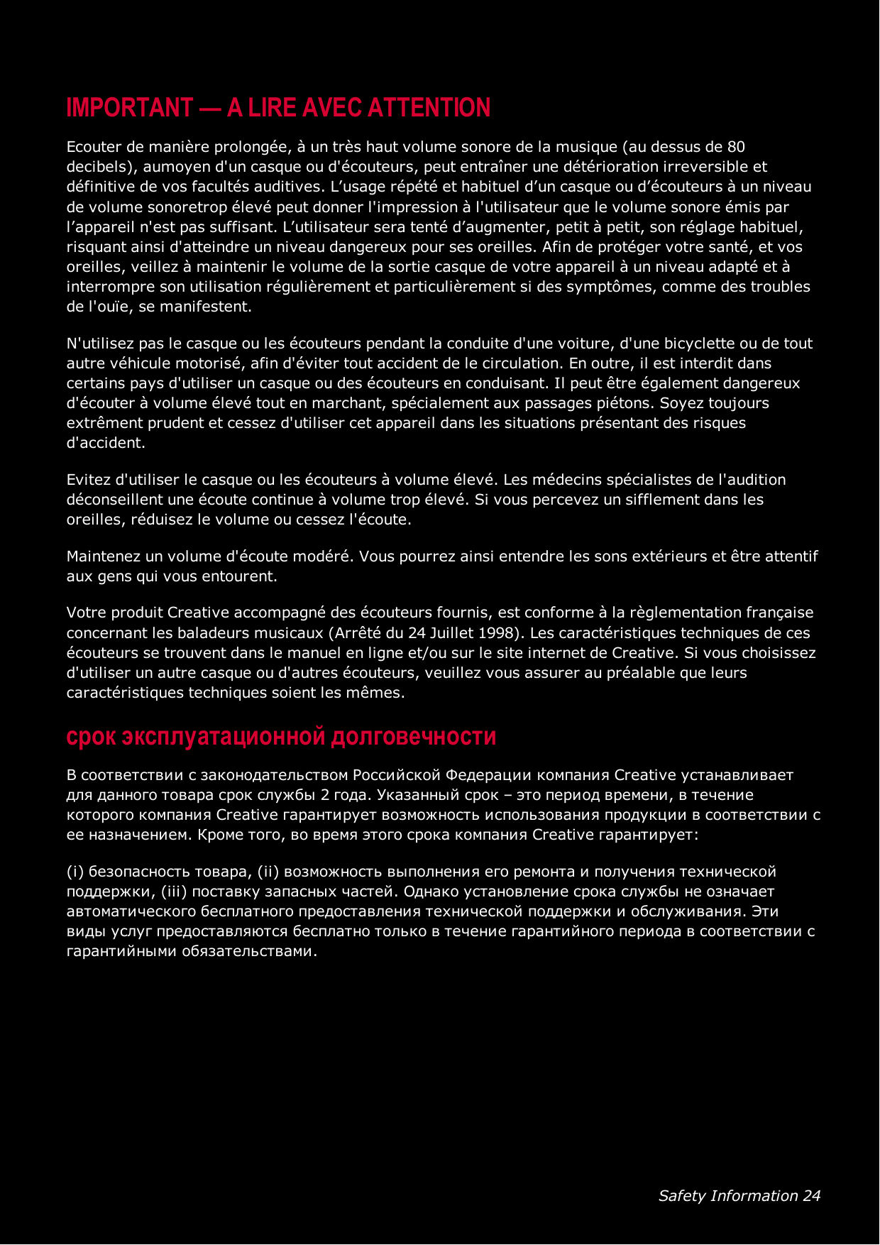 Safety Information 24IMPORTANT — A LIRE AVEC ATTENTIONEcouter de manière prolongée, à un très haut volume sonore de la musique (au dessus de 80decibels), aumoyen d&apos;un casque ou d&apos;écouteurs, peut entraîner une détérioration irreversible etdéfinitive de vos facultés auditives. L’usage répété et habituel d’un casque ou d’écouteurs à un niveaude volume sonoretrop élevé peut donner l&apos;impression à l&apos;utilisateur que le volume sonore émis parl’appareil n&apos;est pas suffisant. L’utilisateur sera tenté d’augmenter, petit à petit, son réglage habituel,risquant ainsi d&apos;atteindre un niveau dangereux pour ses oreilles. Afin de protéger votre santé, et vosoreilles, veillez à maintenir le volume de la sortie casque de votre appareil à un niveau adapté et àinterrompre son utilisation régulièrement et particulièrement si des symptômes, comme des troublesde l&apos;ouïe, se manifestent.N&apos;utilisez pas le casque ou les écouteurs pendant la conduite d&apos;une voiture, d&apos;une bicyclette ou de toutautre véhicule motorisé, afin d&apos;éviter tout accident de le circulation. En outre, il est interdit danscertains pays d&apos;utiliser un casque ou des écouteurs en conduisant. Il peut être également dangereuxd&apos;écouter à volume élevé tout en marchant, spécialement aux passages piétons. Soyez toujoursextrêment prudent et cessez d&apos;utiliser cet appareil dans les situations présentant des risquesd&apos;accident.Evitez d&apos;utiliser le casque ou les écouteurs à volume élevé. Les médecins spécialistes de l&apos;auditiondéconseillent une écoute continue à volume trop élevé. Si vous percevez un sifflement dans lesoreilles, réduisez le volume ou cessez l&apos;écoute.Maintenez un volume d&apos;écoute modéré. Vous pourrez ainsi entendre les sons extérieurs et être attentifaux gens qui vous entourent.Votre produit Creative accompagné des écouteurs fournis, est conforme à la règlementation françaiseconcernant les baladeurs musicaux (Arrêté du 24 Juillet 1998). Les caractéristiques techniques de cesécouteurs se trouvent dans le manuel en ligne et/ou sur le site internet de Creative. Si vous choisissezd&apos;utiliser un autre casque ou d&apos;autres écouteurs, veuillez vous assurer au préalable que leurscaractéristiques techniques soient les mêmes.срок эксплуатационнoй долговечностиВ соответствии с законодательством Российской Федерации компания Creative устанавливаетдля данного товара срок службы 2 года. Указанный срок – это период времени, в течениекоторого компания Creative гарантирует возможность использования продукции в соответствии сее назначением. Кроме того, во время этого срока компания Creative гарантирует:(i) безопасность товара, (ii) возможность выполнения его ремонта и получения техническойподдержки, (iii) поставку запасных частей. Однако установление срока службы не означаетавтоматического бесплатного предоставления технической поддержки и обслуживания. Этивиды услуг предоставляются бесплатно только в течение гарантийного периода в соответствии сгарантийными обязательствами.