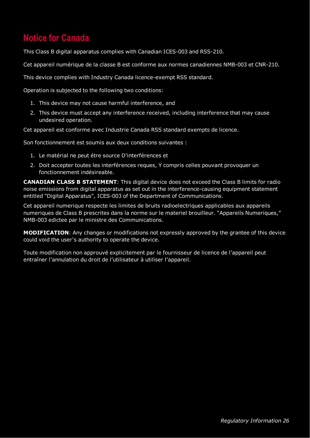 Regulatory Information 26Notice for CanadaThis Class B digital apparatus complies with Canadian ICES-003 and RSS-210.Cet appareil numérique de la classe B est conforme aux normes canadiennes NMB-003 et CNR-210.This device complies with Industry Canada licence-exempt RSSstandard.Operation is subjected to the following two conditions:1. This device may not cause harmful interference, and2. This device must accept any interference received, including interference that may causeundesired operation.Cet appareil est conforme avec Industrie Canada RSS standard exempts de licence.Son fonctionnement est soumis aux deux conditions suivantes :1. Le matérial ne peut étre source D’interférences et2. Doit accepter toutes les interférences reques, Y compris celles pouvant provoquer unfonctionnement indésireable.CANADIANCLASSBSTATEMENT: This digital device does not exceed the Class B limits for radionoise emissions from digital apparatus as set out in the interference-causing equipment statemententitled &quot;Digital Apparatus&quot;, ICES-003 of the Department of Communications.Cet appareil numerique respecte les limites de bruits radioelectriques applicables aux appareilsnumeriques de Class B prescrites dans la norme sur le materiel brouilleur. “Appareils Numeriques,”NMB-003 edictee par le ministre des Communications.MODIFICATION: Any changes or modifications not expressly approved by the grantee of this devicecould void the user&apos;s authority to operate the device.Toute modification non approuvé explicitement par le fournisseur de licence de l’appareil peutentraîner l’annulation du droit de l’utilisateur à utiliser l’appareil.