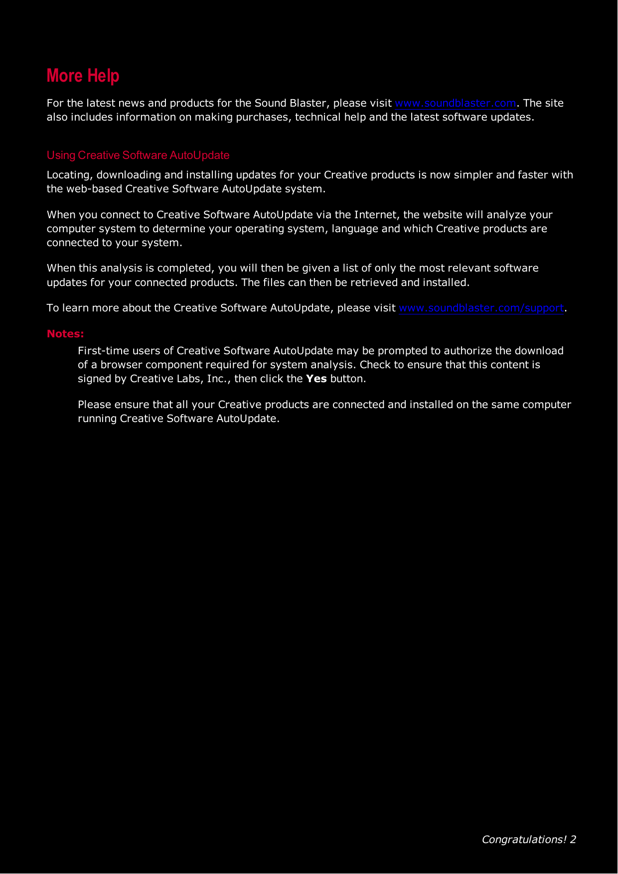 Congratulations! 2More HelpFor the latest news and products for the Sound Blaster, please visit www.soundblaster.com. The sitealso includes information on making purchases, technical help and the latest software updates.Using Creative Software AutoUpdateLocating, downloading and installing updates for your Creative products is now simpler and faster withthe web-based Creative Software AutoUpdate system.When you connect to Creative Software AutoUpdate via the Internet, the website will analyze yourcomputer system to determine your operating system, language and which Creative products areconnected to your system.When this analysis is completed, you will then be given a list of only the most relevant softwareupdates for your connected products. The files can then be retrieved and installed.To learn more about the Creative Software AutoUpdate, please visit www.soundblaster.com/support.Notes:First-time users of Creative Software AutoUpdate may be prompted to authorize the downloadof a browser component required for system analysis. Check to ensure that this content issigned by Creative Labs, Inc., then click the Yes button.Please ensure that all your Creative products are connected and installed on the same computerrunning Creative Software AutoUpdate.