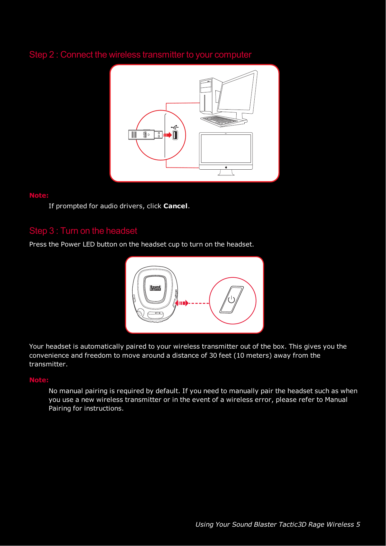 Using Your Sound Blaster Tactic3D Rage Wireless 5Step 2 : Connect the wireless transmitter to your computerNote:If prompted for audio drivers, click Cancel.Step 3 : Turn on the headsetPress the Power LEDbutton on the headset cup to turn on the headset.Your headset is automatically paired to your wireless transmitter out of the box. This gives you theconvenience and freedom to move around a distance of 30 feet (10 meters) away from thetransmitter.Note:No manual pairing is required by default. If you need to manually pair the headset such as whenyou use a new wireless transmitter or in the event of a wireless error, please refer to ManualPairing for instructions.