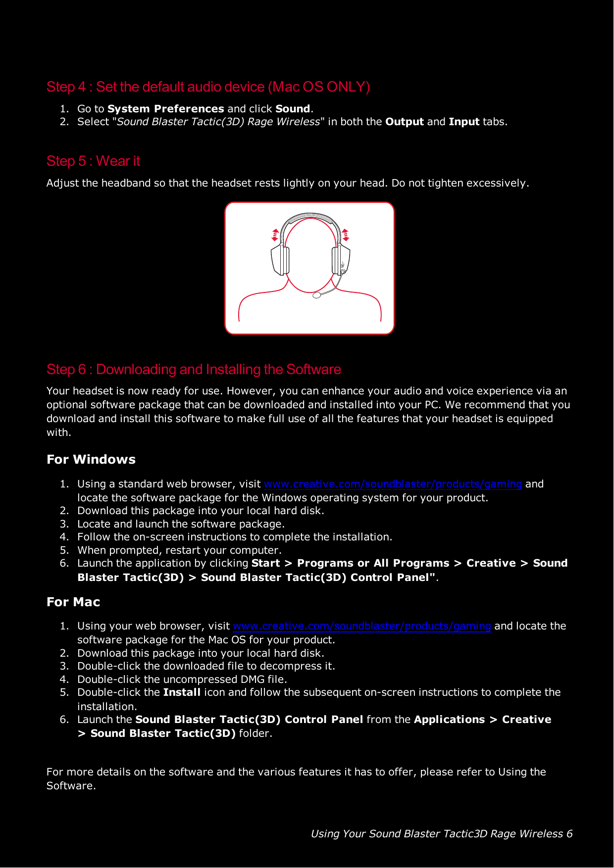 Using Your Sound Blaster Tactic3D Rage Wireless 6Step 4 :Set the default audio device (Mac OS ONLY)1. Go to System Preferences and click Sound.2. Select &quot;Sound Blaster Tactic(3D) Rage Wireless&quot; in both the Output and Input tabs.Step 5 : Wear itAdjust the headband so that the headset rests lightly on your head. Do not tighten excessively.Step 6 :Downloading and Installing the SoftwareYour headset is now ready for use. However, you can enhance your audio and voice experience via anoptional software package that can be downloaded and installed into your PC. We recommend that youdownload and install this software to make full use of all the features that your headset is equippedwith.For Windows1. Using a standard web browser, visit www.creative.com/soundblaster/products/gaming andlocate the software package for the Windows operating system for your product.2. Download this package into your local hard disk.3. Locate and launch the software package.4. Follow the on-screen instructions to complete the installation.5. When prompted, restart your computer.6. Launch the application by clicking Start &gt; Programs or All Programs &gt; Creative &gt;SoundBlaster Tactic(3D) &gt; Sound Blaster Tactic(3D) Control Panel&quot;.For Mac1. Using your web browser, visit www.creative.com/soundblaster/products/gaming and locate thesoftware package for the Mac OS for your product.2. Download this package into your local hard disk.3. Double-click the downloaded file to decompress it.4. Double-click the uncompressed DMG file.5. Double-click the Install icon and follow the subsequent on-screen instructions to complete theinstallation.6. Launch the Sound Blaster Tactic(3D) Control Panel from the Applications &gt; Creative&gt;Sound Blaster Tactic(3D) folder.For more details on the software and the various features it has to offer, please refer to Using theSoftware.