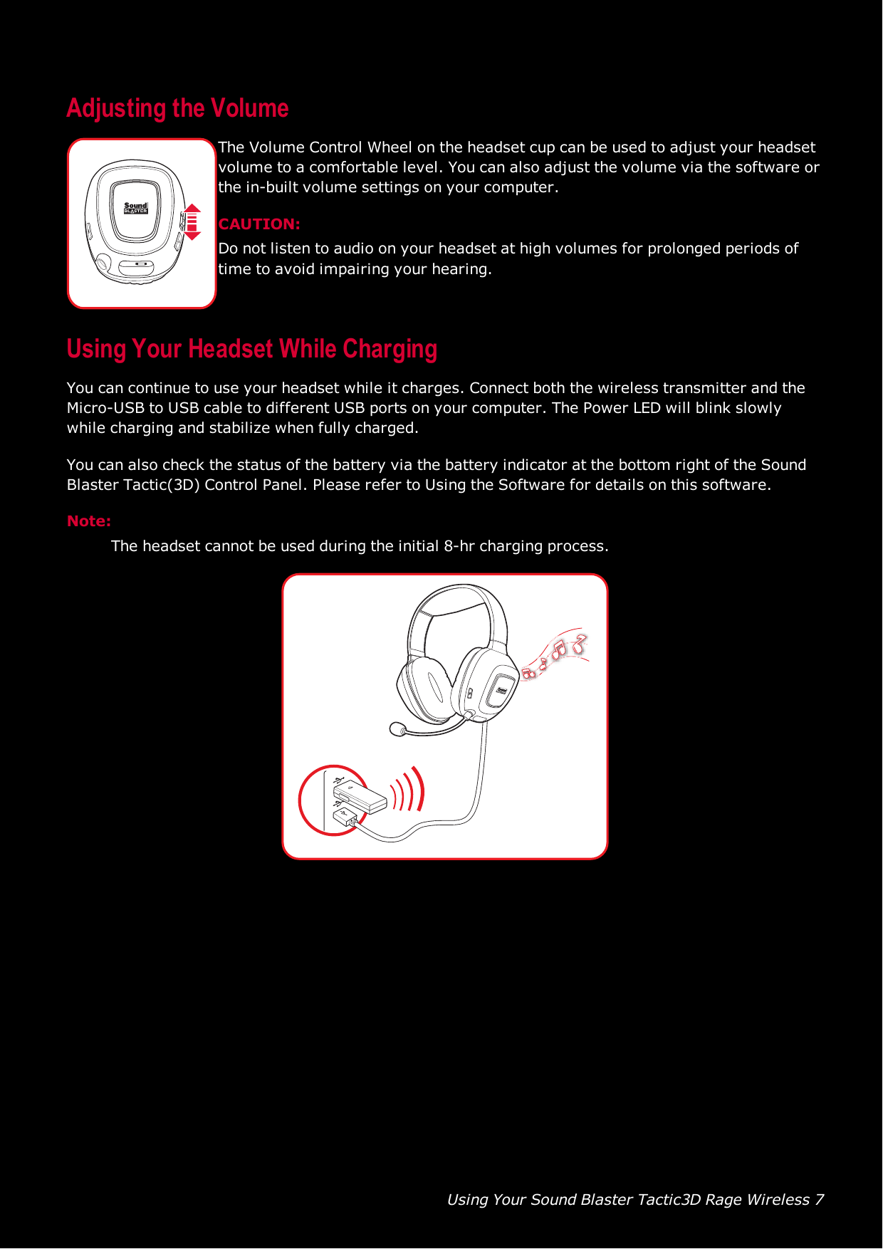 Using Your Sound Blaster Tactic3D Rage Wireless 7Adjusting the VolumeThe Volume Control Wheel on the headset cup can be used to adjust your headsetvolume to a comfortable level. You can also adjust the volume via the software orthe in-built volume settings on your computer.CAUTION:Do not listen to audio on your headset at high volumes for prolonged periods oftime to avoid impairing your hearing.Using Your Headset While ChargingYou can continue to use your headset while it charges. Connect both the wireless transmitter and theMicro-USB to USB cable to different USB ports on your computer. The Power LED will blink slowlywhile charging and stabilize when fully charged.You can also check the status of the battery via the battery indicator at the bottom right of the SoundBlaster Tactic(3D) Control Panel. Please refer to Using the Software for details on this software.Note:The headset cannot be used during the initial 8-hr charging process.