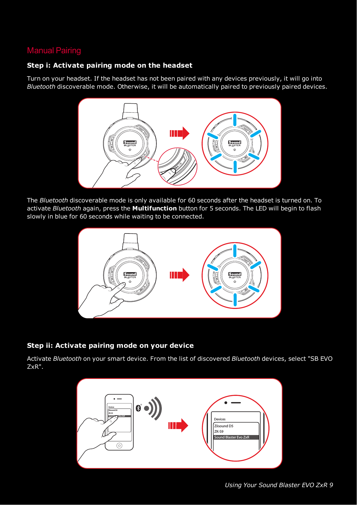 Using Your Sound Blaster EVO ZxR 9Manual PairingStep i: Activate pairing mode on the headsetTurn on your headset. If the headset has not been paired with any devices previously, it will go intoBluetooth discoverable mode. Otherwise, it will be automatically paired to previously paired devices.The Bluetooth discoverable mode is only available for 60 seconds after the headset is turned on. Toactivate Bluetooth again, press the Multifunction button for 5 seconds. The LED will begin to flashslowly in blue for 60 seconds while waiting to be connected.Step ii: Activate pairing mode on your deviceActivate Bluetooth on your smart device. From the list of discovered Bluetooth devices, select &quot;SB EVOZxR&quot;.Ziisound D5ZK-S9Sound Blaster Evo ZxRDevicesZiisound D5ZK-S9Sound Blaster Evo ZxRDevices