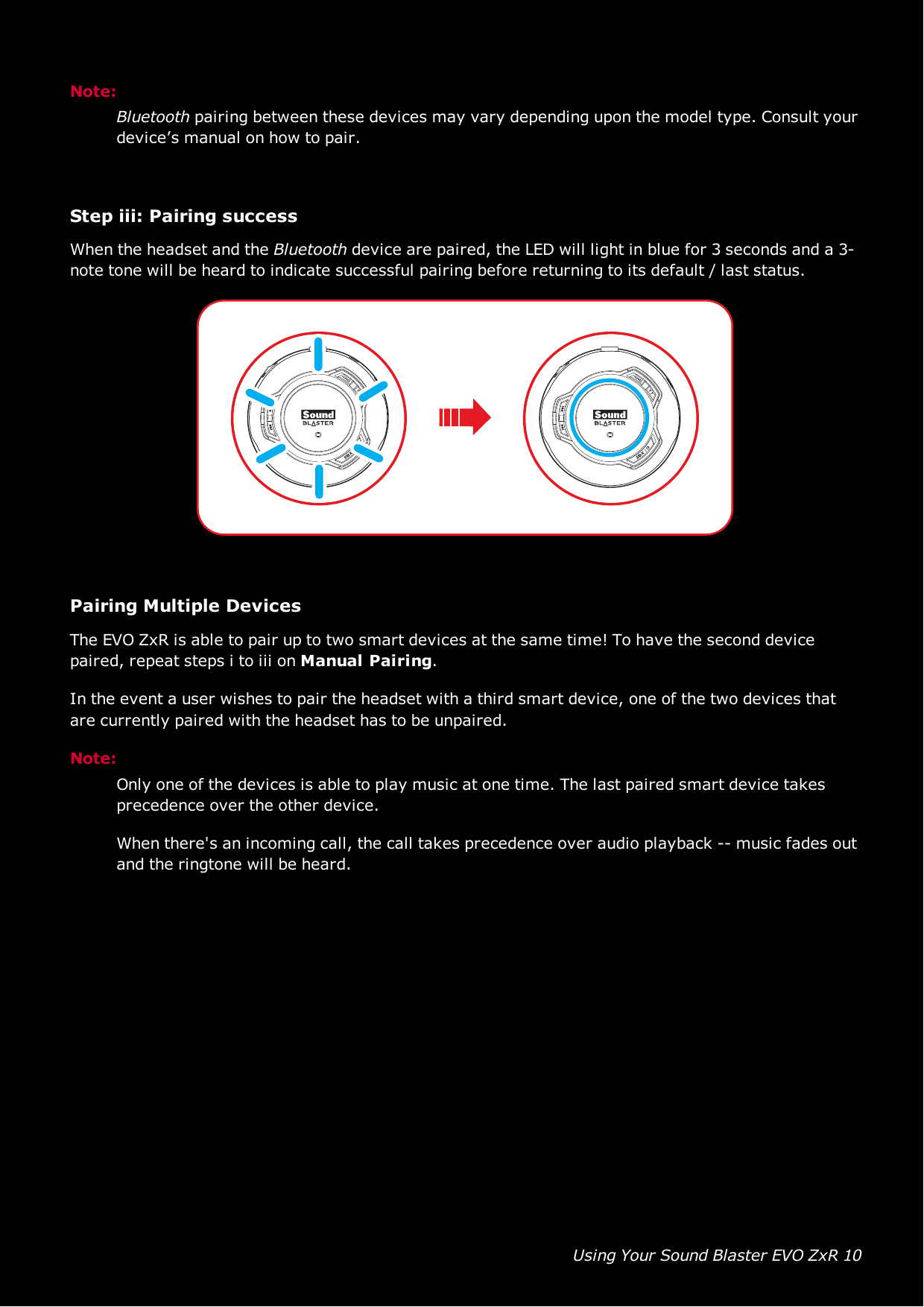 Using Your Sound Blaster EVO ZxR 10Note:Bluetooth pairing between these devices may vary depending upon the model type. Consult yourdevice’s manual on how to pair.Step iii:Pairing successWhen the headset and the Bluetooth device are paired, the LED will light in blue for 3 seconds and a 3-note tone will be heard to indicate successful pairing before returning to its default / last status.Pairing Multiple DevicesThe EVO ZxR is able to pair up to two smart devices at the same time! To have the second devicepaired, repeat steps i to iii on Manual Pairing.In the event a user wishes to pair the headset with a third smart device, one of the two devices thatare currently paired with the headset has to be unpaired.Note:Only one of the devices is able to play music at one time. The last paired smart device takesprecedence over the other device.When there&apos;s an incoming call, the call takes precedence over audio playback -- music fades outand the ringtone will be heard.