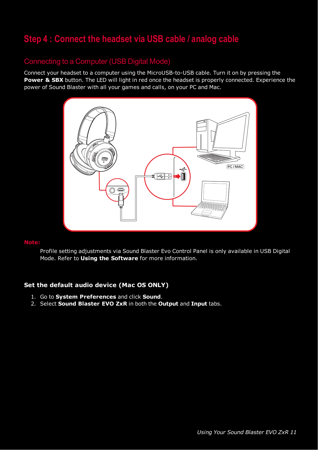 Using Your Sound Blaster EVO ZxR 11Step 4 : Connect the headset via USB cable / analog cableConnecting to a Computer (USB Digital Mode)Connect your headset to a computer using the MicroUSB-to-USB cable. Turn it on by pressing thePower &amp;SBXbutton. The LED will light in red once the headset is properly connected. Experience thepower of Sound Blaster with all your games and calls, on your PC and Mac.Note:Profile setting adjustments via Sound Blaster Evo Control Panel is only available in USBDigitalMode. Refer to Using the Software for more information.Set the default audio device (Mac OS ONLY)1. Go to System Preferences and click Sound.2. Select Sound Blaster EVO ZxR in both the Output and Input tabs.