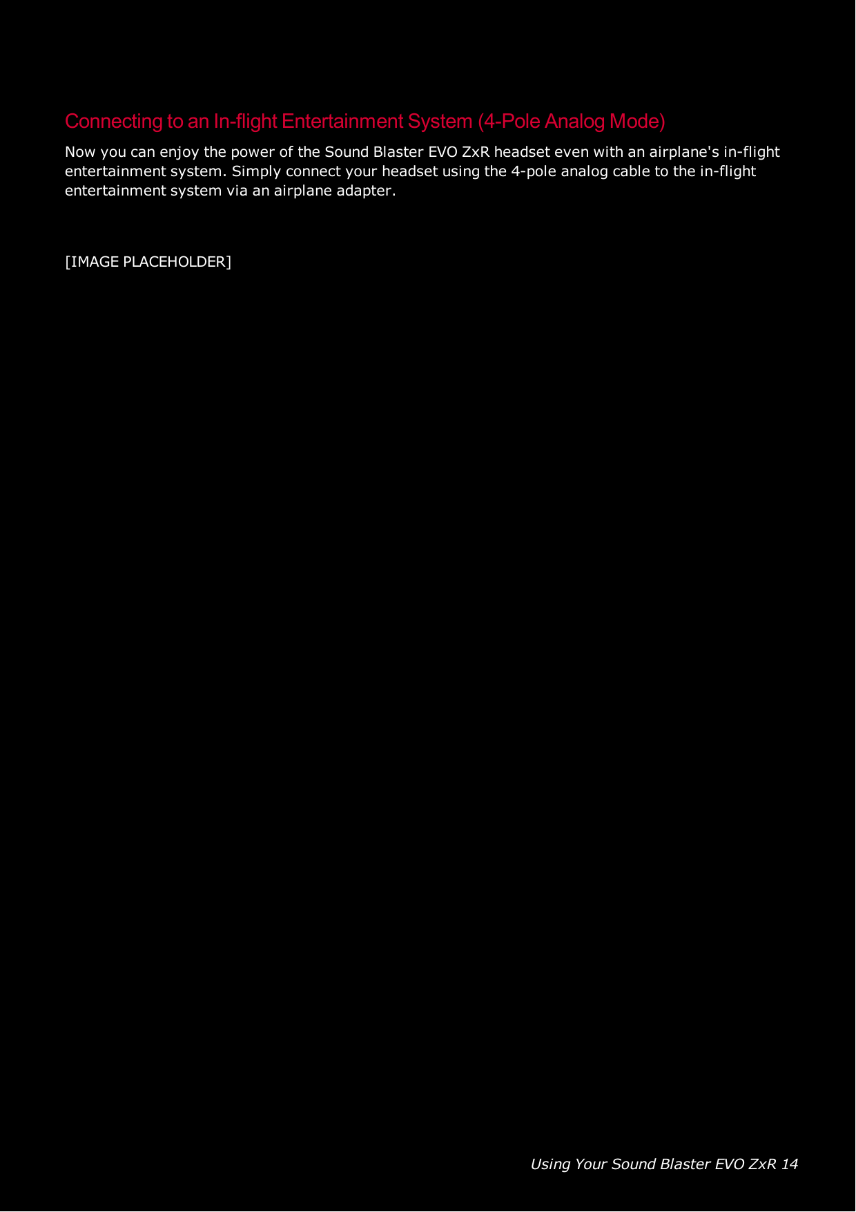 Using Your Sound Blaster EVO ZxR 14Connecting to an In-flight Entertainment System (4-Pole Analog Mode)Now you can enjoy the power of the Sound Blaster EVO ZxR headset even with an airplane&apos;s in-flightentertainment system. Simply connect your headset using the 4-pole analog cable to the in-flightentertainment system via an airplane adapter.[IMAGE PLACEHOLDER]