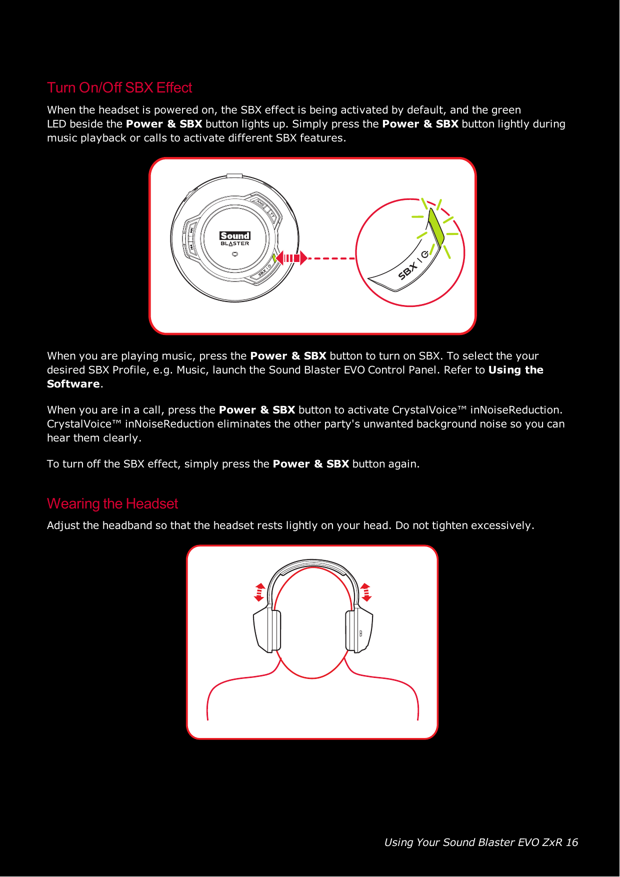 Using Your Sound Blaster EVO ZxR 16Turn On/Off SBXEffectWhen the headset is powered on, the SBXeffect is being activated by default, and the greenLEDbeside the Power &amp;SBXbutton lights up. Simply press the Power &amp;SBXbutton lightly duringmusic playback or calls to activate different SBX features.When you are playing music, press the Power &amp;SBXbutton to turn on SBX. To select the yourdesired SBXProfile, e.g. Music, launch the Sound Blaster EVOControl Panel. Refer to Using theSoftware.When you are in a call, press the Power &amp;SBXbutton to activate CrystalVoice™ inNoiseReduction.CrystalVoice™ inNoiseReduction eliminates the other party&apos;s unwanted background noise so you canhear them clearly.To turn off the SBX effect, simply press the Power &amp; SBXbutton again.Wearing the HeadsetAdjust the headband so that the headset rests lightly on your head. Do not tighten excessively.