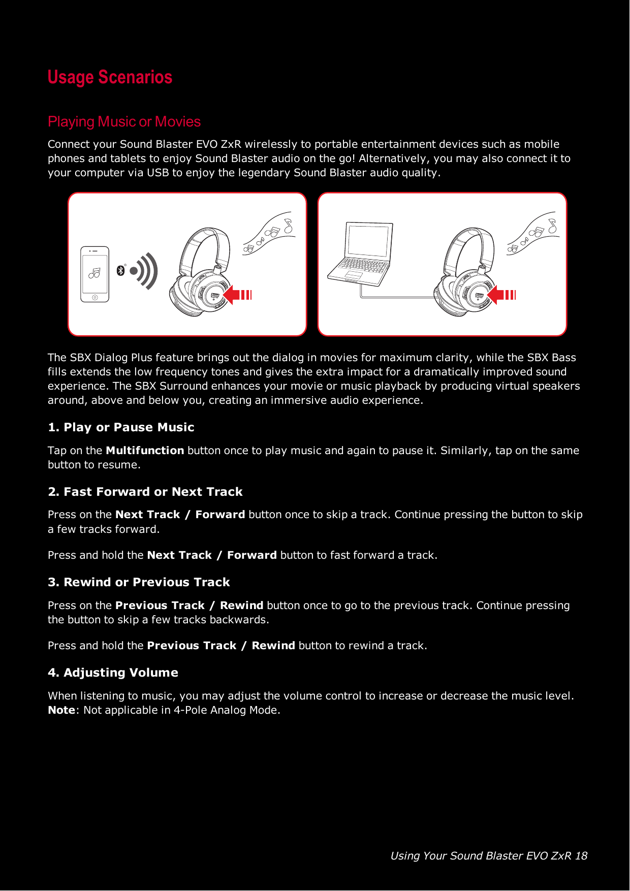 Using Your Sound Blaster EVO ZxR 18Usage ScenariosPlaying Music or MoviesConnect your Sound Blaster EVO ZxR wirelessly to portable entertainment devices such as mobilephones and tablets to enjoy Sound Blaster audio on the go! Alternatively, you may also connect it toyour computer via USB to enjoy the legendary Sound Blaster audio quality.The SBX Dialog Plus feature brings out the dialog in movies for maximum clarity, while the SBX Bassfills extends the low frequency tones and gives the extra impact for a dramatically improved soundexperience. The SBX Surround enhances your movie or music playback by producing virtual speakersaround, above and below you, creating an immersive audio experience.1. Play or Pause MusicTap on the Multifunction button once to play music and again to pause it. Similarly, tap on the samebutton to resume.2. Fast Forward or Next TrackPress on the Next Track / Forward button once to skip a track. Continue pressing the button to skipa few tracks forward.Press and hold the Next Track / Forward button to fast forward a track.3. Rewind or Previous TrackPress on the Previous Track / Rewind button once to go to the previous track. Continue pressingthe button to skip a few tracks backwards.Press and hold the Previous Track / Rewind button to rewind a track.4. Adjusting VolumeWhen listening to music, you may adjust the volume control to increase or decrease the music level.Note:Not applicable in 4-Pole Analog Mode.