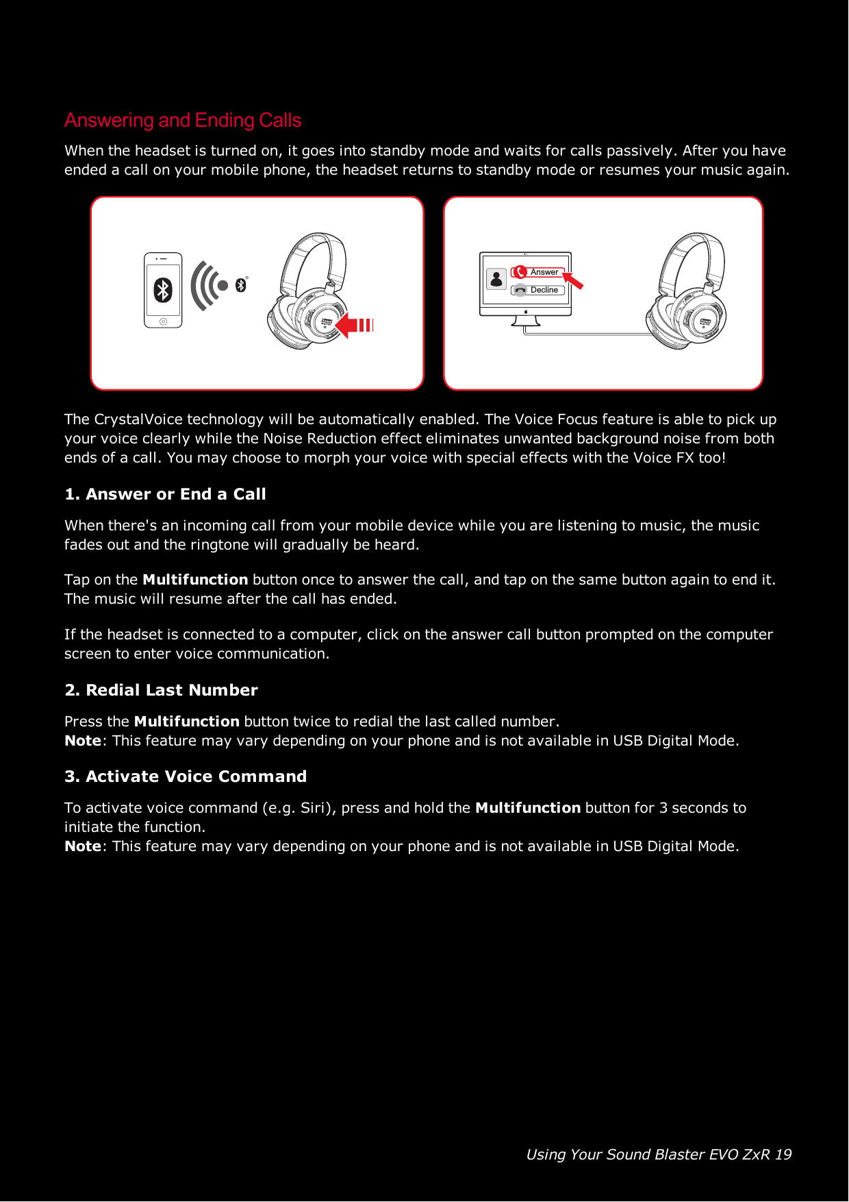 Using Your Sound Blaster EVO ZxR 19Answering and Ending CallsWhen the headset is turned on, it goes into standby mode and waits for calls passively. After you haveended a call on your mobile phone, the headset returns to standby mode or resumes your music again.AnswerDeclineThe CrystalVoice technology will be automatically enabled. The Voice Focus feature is able to pick upyour voice clearly while the Noise Reduction effect eliminates unwanted background noise from bothends of a call. You may choose to morph your voice with special effects with the Voice FX too!1. Answer or End a CallWhen there&apos;s an incoming call from your mobile device while you are listening to music, the musicfades out and the ringtone will gradually be heard.Tap on the Multifunction button once to answer the call, and tap on the same button again to end it.The music will resume after the call has ended.If the headset is connected to a computer, click on the answer call button prompted on the computerscreen to enter voice communication.2. Redial Last NumberPress the Multifunction button twice to redial the last called number.Note: This feature may vary depending on your phone and is not available in USBDigital Mode.3. Activate Voice CommandTo activate voice command (e.g. Siri), press and hold the Multifunction button for 3 seconds toinitiate the function.Note: This feature may vary depending on your phone and is not available in USBDigital Mode.