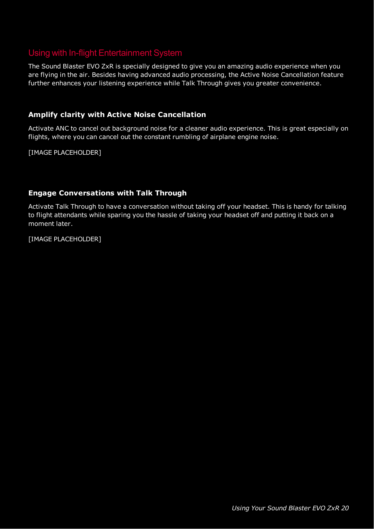 Using Your Sound Blaster EVO ZxR 20Using with In-flight Entertainment SystemThe Sound Blaster EVO ZxR is specially designed to give you an amazing audio experience when youare flying in the air. Besides having advanced audio processing, the Active Noise Cancellation featurefurther enhances your listening experience while Talk Through gives you greater convenience.Amplify clarity with Active Noise CancellationActivate ANC to cancel out background noise for a cleaner audio experience. This is great especially onflights, where you can cancel out the constant rumbling of airplane engine noise.[IMAGE PLACEHOLDER]Engage Conversations with Talk ThroughActivate Talk Through to have a conversation without taking off your headset. This is handy for talkingto flight attendants while sparing you the hassle of taking your headset off and putting it back on amoment later.[IMAGE PLACEHOLDER]