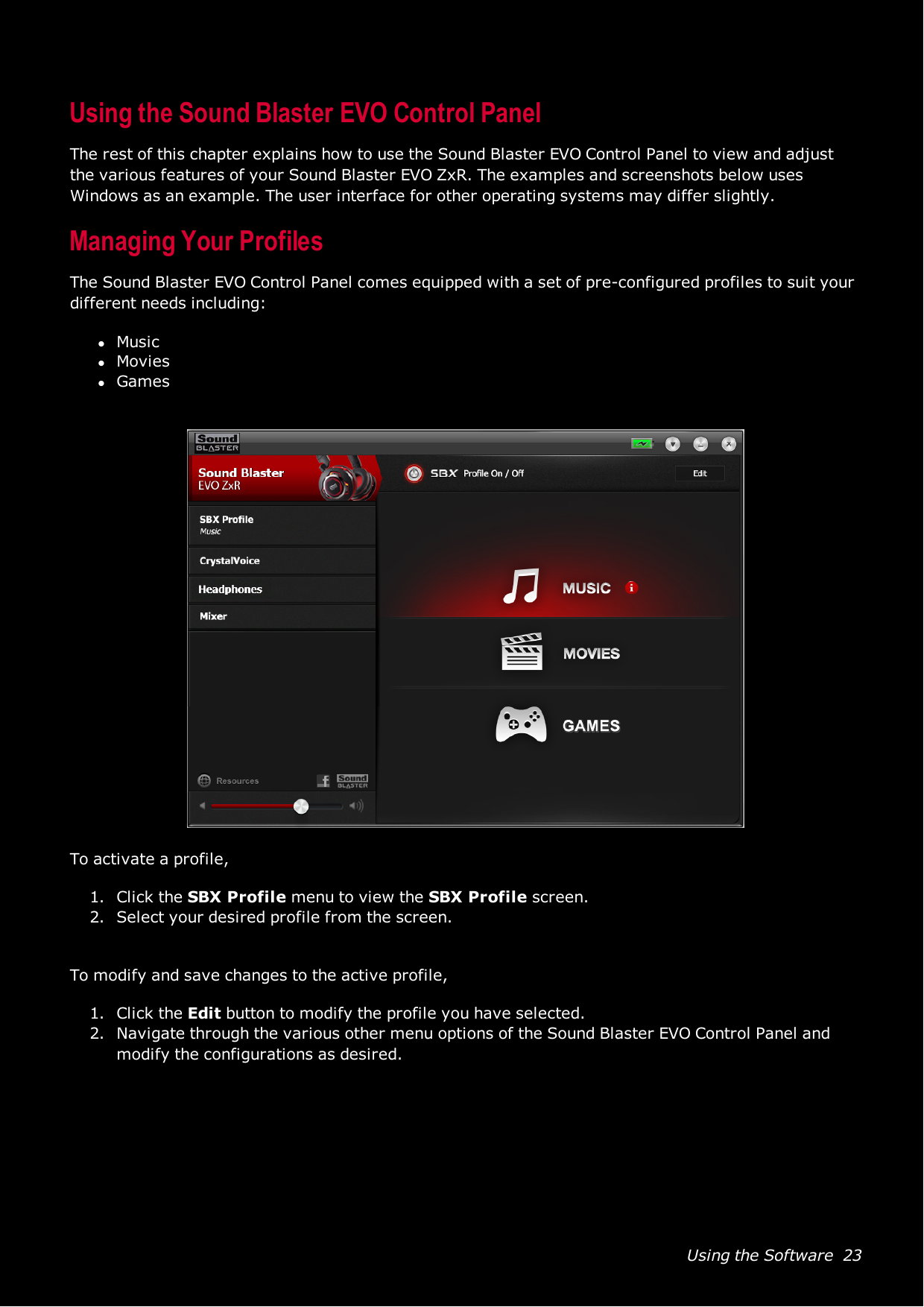 Using the Software 23Using the Sound Blaster EVO Control PanelThe rest of this chapter explains how to use the Sound Blaster EVO Control Panel to view and adjustthe various features of your Sound Blaster EVO ZxR. The examples and screenshots below usesWindows as an example. The user interface for other operating systems may differ slightly.Managing Your ProfilesThe Sound Blaster EVO Control Panel comes equipped with a set of pre-configured profiles to suit yourdifferent needs including:lMusiclMovieslGamesTo activate a profile,1. Click the SBX Profile menu to view the SBXProfile screen.2. Select your desired profile from the screen.To modify and save changes to the active profile,1. Click the Edit button to modify the profile you have selected.2. Navigate through the various other menu options of the Sound Blaster EVO Control Panel andmodify the configurations as desired.