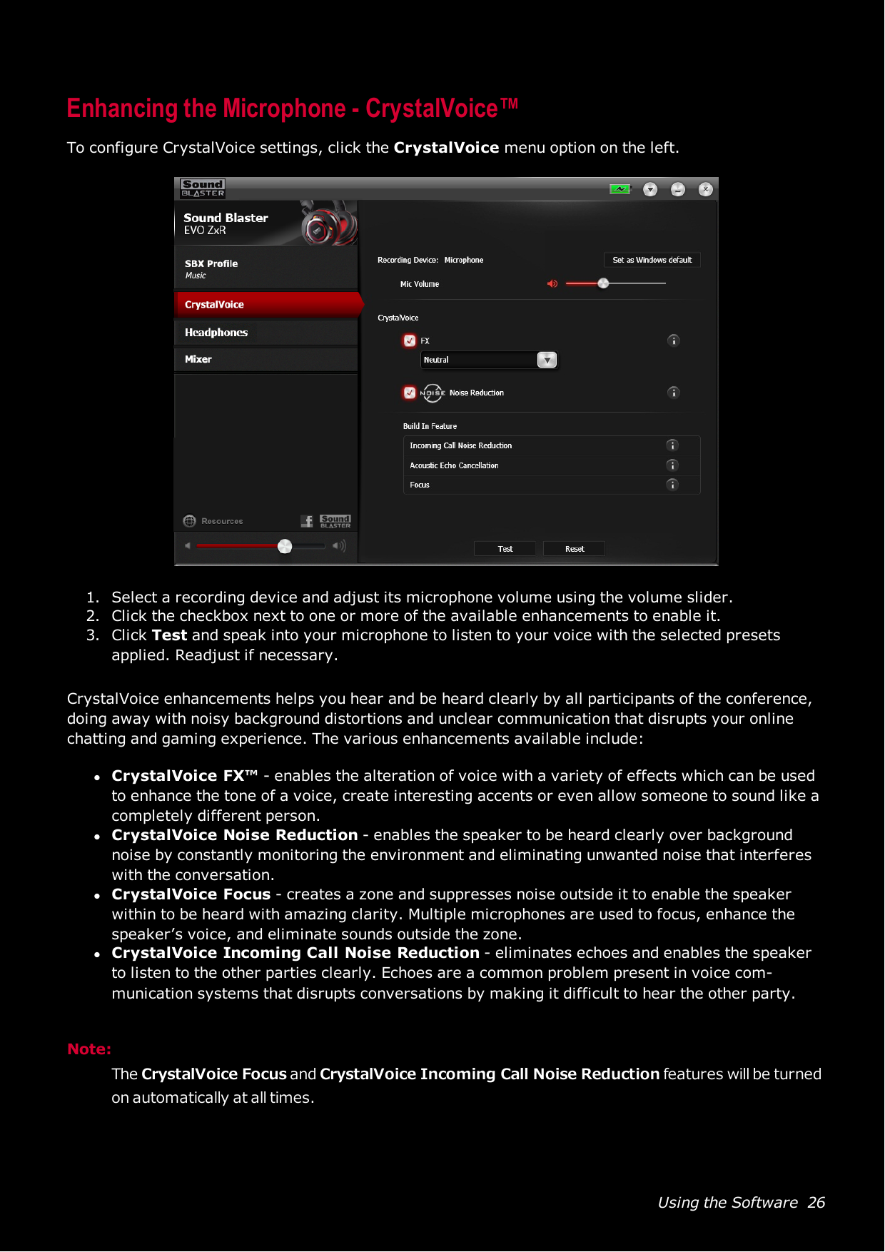 Using the Software 26Enhancing the Microphone - CrystalVoice™To configure CrystalVoice settings, click the CrystalVoice menu option on the left.1. Select a recording device and adjust its microphone volume using the volume slider.2. Click the checkbox next to one or more of the available enhancements to enable it.3. Click Test and speak into your microphone to listen to your voice with the selected presetsapplied. Readjust if necessary.CrystalVoice enhancements helps you hear and be heard clearly by all participants of the conference,doing away with noisy background distortions and unclear communication that disrupts your onlinechatting and gaming experience. The various enhancements available include:lCrystalVoice FX™ - enables the alteration of voice with a variety of effects which can be usedto enhance the tone of a voice, create interesting accents or even allow someone to sound like acompletely different person.lCrystalVoice Noise Reduction - enables the speaker to be heard clearly over backgroundnoise by constantly monitoring the environment and eliminating unwanted noise that interfereswith the conversation.lCrystalVoice Focus - creates a zone and suppresses noise outside it to enable the speakerwithin to be heard with amazing clarity. Multiple microphones are used to focus, enhance thespeaker’s voice, and eliminate sounds outside the zone.lCrystalVoice Incoming Call Noise Reduction - eliminates echoes and enables the speakerto listen to the other parties clearly. Echoes are a common problem present in voice com-munication systems that disrupts conversations by making it difficult to hear the other party.Note:The CrystalVoice Focus and CrystalVoice Incoming Call Noise Reduction features will be turnedon automatically at all times.