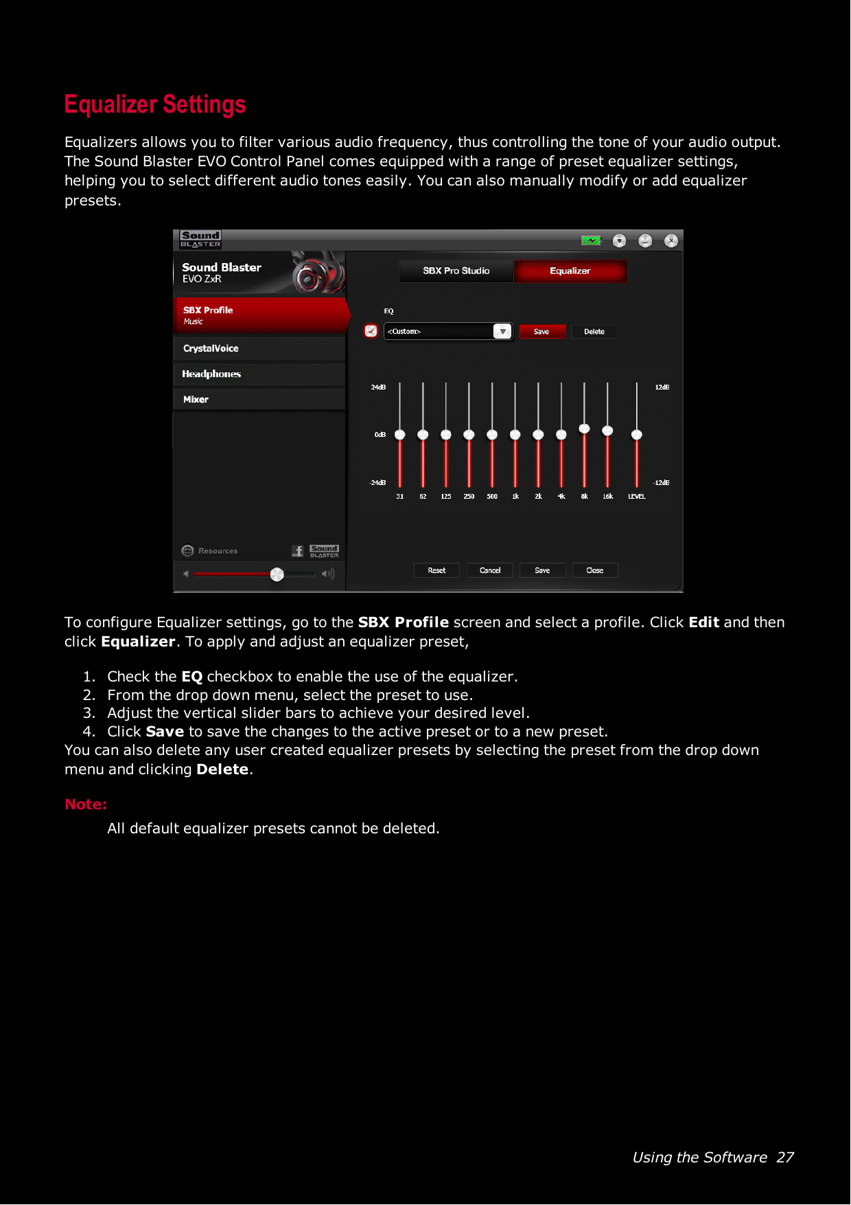 Using the Software 27Equalizer SettingsEqualizers allows you to filter various audio frequency, thus controlling the tone of your audio output.TheSound Blaster EVO Control Panel comes equipped with a range of preset equalizer settings,helping you to select different audio tones easily. You can also manually modify or add equalizerpresets.To configure Equalizer settings, go to the SBXProfile screen and select a profile. Click Edit and thenclick Equalizer. To apply and adjust an equalizer preset,1. Check the EQ checkbox to enable the use of the equalizer.2. From the drop down menu, select the preset to use.3. Adjust the vertical slider bars to achieve your desired level.4. Click Save to save the changes to the active preset or to a new preset.You can also delete any user created equalizer presets by selecting the preset from the drop downmenu and clicking Delete.Note:All default equalizer presets cannot be deleted.