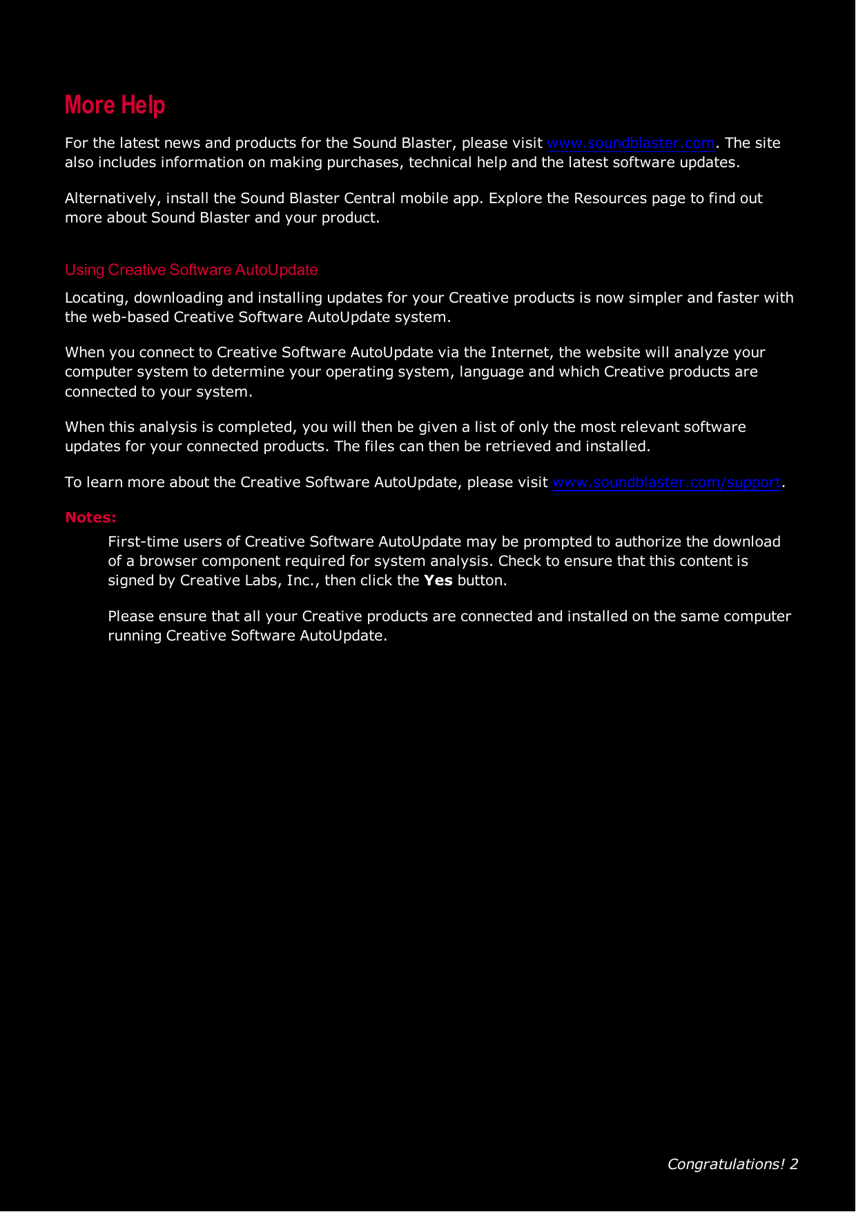Congratulations! 2More HelpFor the latest news and products for the Sound Blaster, please visit www.soundblaster.com. The sitealso includes information on making purchases, technical help and the latest software updates.Alternatively, install the Sound Blaster Central mobile app. Explore the Resources page to find outmore about Sound Blaster and your product.Using Creative Software AutoUpdateLocating, downloading and installing updates for your Creative products is now simpler and faster withthe web-based Creative Software AutoUpdate system.When you connect to Creative Software AutoUpdate via the Internet, the website will analyze yourcomputer system to determine your operating system, language and which Creative products areconnected to your system.When this analysis is completed, you will then be given a list of only the most relevant softwareupdates for your connected products. The files can then be retrieved and installed.To learn more about the Creative Software AutoUpdate, please visit www.soundblaster.com/support.Notes:First-time users of Creative Software AutoUpdate may be prompted to authorize the downloadof a browser component required for system analysis. Check to ensure that this content issigned by Creative Labs, Inc., then click the Yes button.Please ensure that all your Creative products are connected and installed on the same computerrunning Creative Software AutoUpdate.