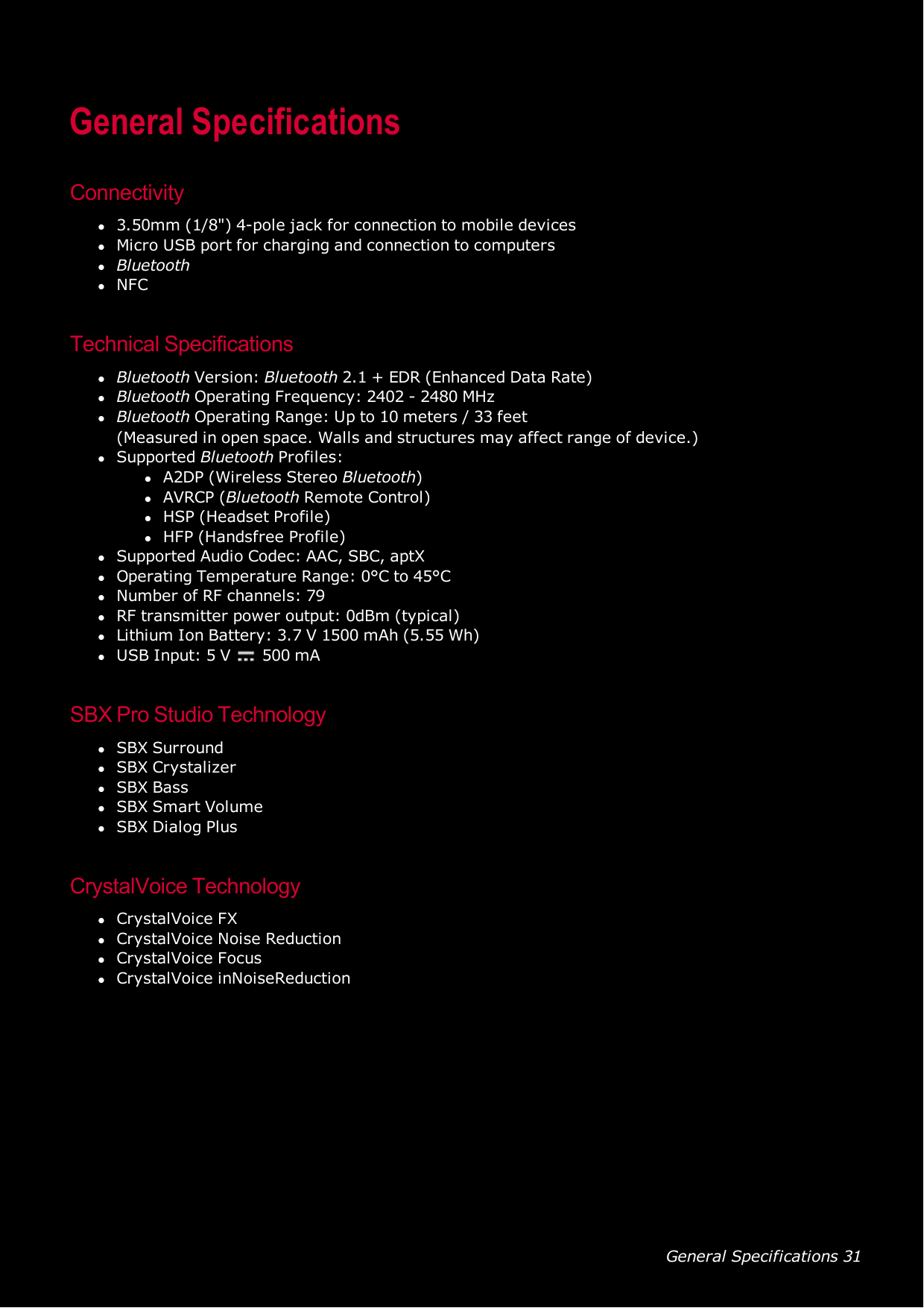 General Specifications 31General SpecificationsConnectivityl3.50mm (1/8&quot;) 4-pole jack for connection to mobile deviceslMicro USB port for charging and connection to computerslBluetoothlNFCTechnical SpecificationslBluetooth Version: Bluetooth 2.1 + EDR (Enhanced Data Rate)lBluetooth Operating Frequency: 2402 - 2480 MHzlBluetooth Operating Range: Up to 10 meters / 33 feet(Measured in open space. Walls and structures may affect range of device.)lSupported Bluetooth Profiles:lA2DP (Wireless Stereo Bluetooth)lAVRCP (Bluetooth Remote Control)lHSP(Headset Profile)lHFP (Handsfree Profile)lSupported Audio Codec: AAC, SBC, aptXlOperating Temperature Range: 0°C to 45°ClNumber of RF channels: 79lRF transmitter power output: 0dBm (typical)lLithium Ion Battery: 3.7 V 1500 mAh (5.55 Wh)lUSB Input: 5 V 500 mASBX Pro Studio TechnologylSBX SurroundlSBX CrystalizerlSBX BasslSBX Smart VolumelSBX Dialog PlusCrystalVoice TechnologylCrystalVoice FXlCrystalVoice Noise ReductionlCrystalVoice FocuslCrystalVoice inNoiseReduction