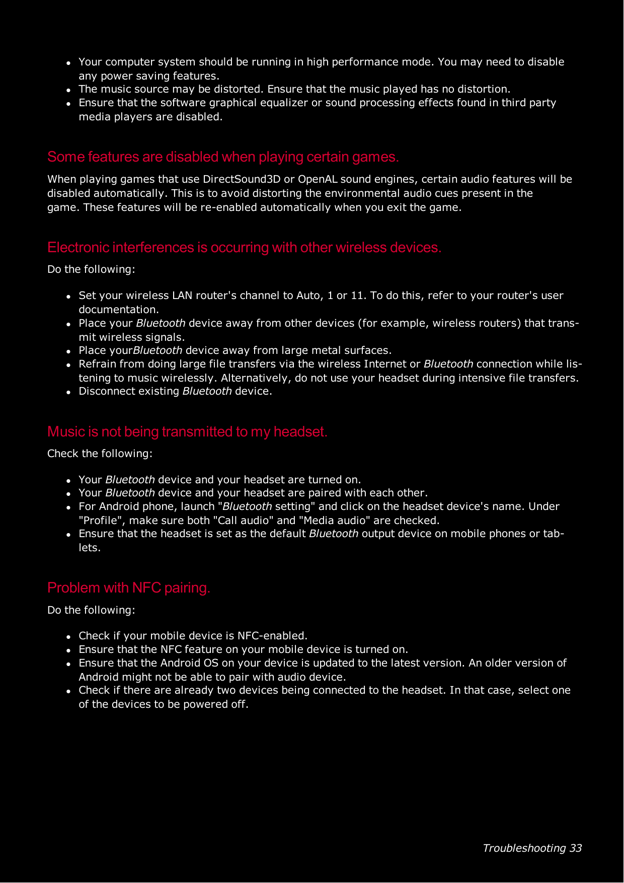 Troubleshooting 33lYour computer system should be running in high performance mode. You may need to disableany power saving features.lThe music source may be distorted. Ensure that the music played has no distortion.lEnsure that the software graphical equalizer or sound processing effects found in third partymedia players are disabled.Some features are disabled when playing certain games.When playing games that use DirectSound3D or OpenAL sound engines, certain audio features will bedisabled automatically. This is to avoid distorting the environmental audio cues present in thegame.These features will be re-enabled automatically when you exit the game.Electronic interferences is occurring with other wireless devices.Do the following:lSet your wireless LAN router&apos;s channel to Auto, 1 or 11. To do this, refer to your router&apos;s userdocumentation.lPlace your Bluetooth device away from other devices (for example, wireless routers) that trans-mit wireless signals.lPlace yourBluetooth device away from large metal surfaces.lRefrain from doing large file transfers via the wireless Internet or Bluetooth connection while lis-tening to music wirelessly. Alternatively, do not use your headset during intensive file transfers.lDisconnect existing Bluetooth device.Music is not being transmitted to my headset.Check the following:lYour Bluetooth device and your headset are turned on.lYour Bluetooth device and your headset are paired with each other.lFor Android phone, launch &quot;Bluetooth setting&quot; and click on the headset device&apos;s name. Under&quot;Profile&quot;, make sure both &quot;Call audio&quot; and &quot;Media audio&quot; are checked.lEnsure that the headset is set as the default Bluetooth output device on mobile phones or tab-lets.Problem with NFCpairing.Do the following:lCheck if your mobile device is NFC-enabled.lEnsure that the NFC feature on your mobile device is turned on.lEnsure that the Android OS on your device is updated to the latest version. An older version ofAndroid might not be able to pair with audio device.lCheck if there are already two devices being connected to the headset. In that case, select oneof the devices to be powered off.