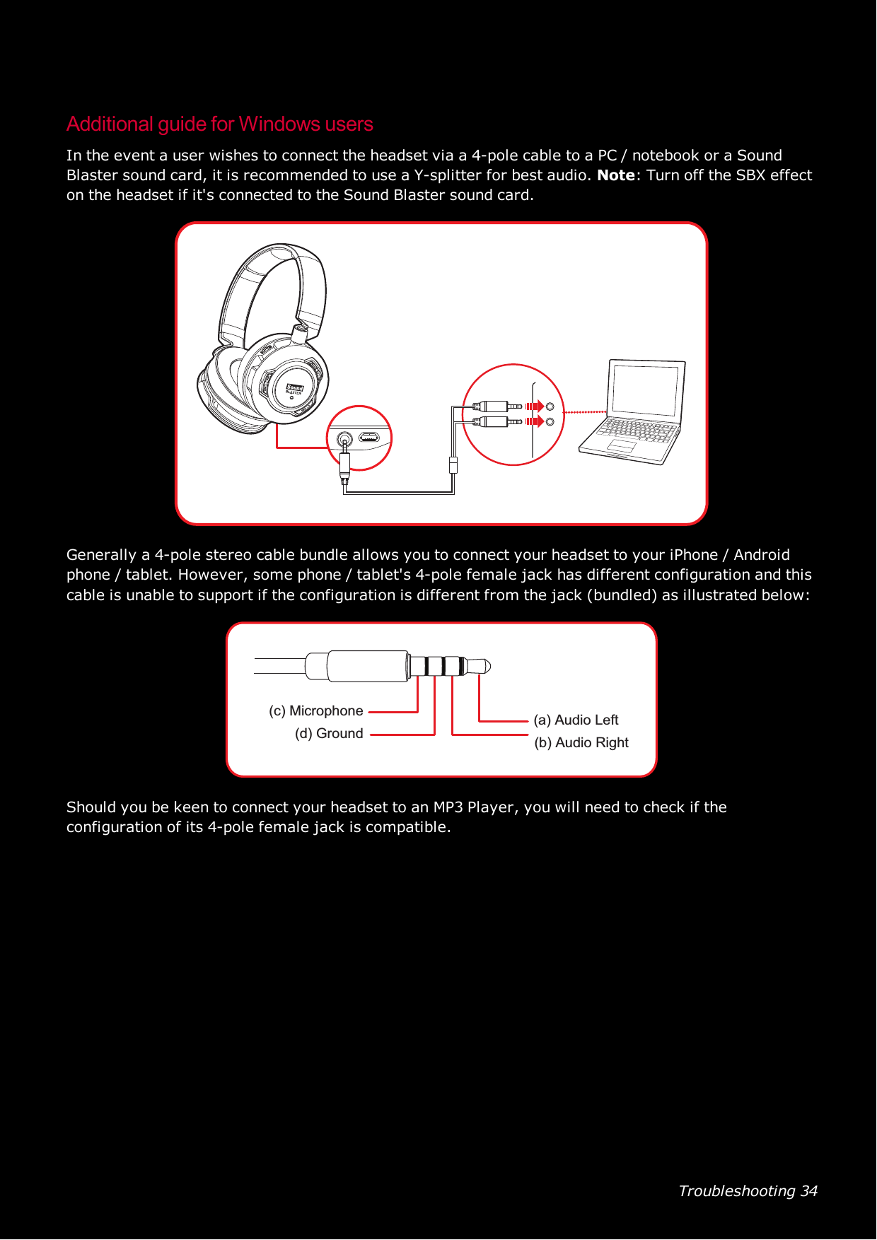 Troubleshooting 34Additional guide for Windows usersIn the event a user wishes to connect the headset via a 4-pole cable to a PC / notebook or a SoundBlaster sound card, it is recommended to use a Y-splitter for best audio. Note: Turn off the SBX effecton the headset if it&apos;s connected to the Sound Blaster sound card.Generally a 4-pole stereo cable bundle allows you to connect your headset to your iPhone / Androidphone / tablet. However, some phone / tablet&apos;s 4-pole female jack has different configuration and thiscable is unable to support if the configuration is different from the jack (bundled) as illustrated below:(a) Audio Left(b) Audio Right(c) Microphone(d) GroundShould you be keen to connect your headset to an MP3 Player, you will need to check if theconfiguration of its 4-pole female jack is compatible.