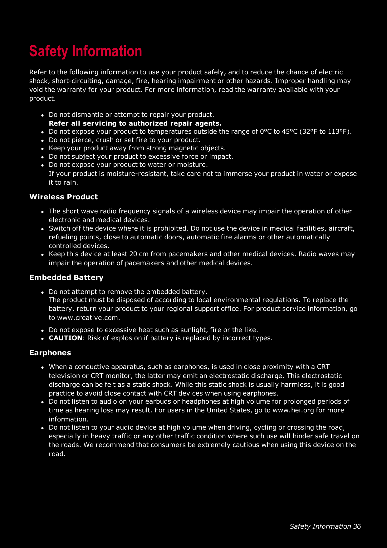 Safety Information 36Safety InformationRefer to the following information to use your product safely, and to reduce the chance of electricshock, short-circuiting, damage, fire, hearing impairment or other hazards. Improper handling mayvoid the warranty for your product. For more information, read the warranty available with yourproduct.lDo not dismantle or attempt to repair your product.Refer all servicing to authorized repair agents.lDo not expose your product to temperatures outside the range of 0°C to 45°C (32°F to 113°F).lDo not pierce, crush or set fire to your product.lKeep your product away from strong magnetic objects.lDo not subject your product to excessive force or impact.lDo not expose your product to water or moisture.If your product is moisture-resistant, take care not to immerse your product in water or exposeit to rain.Wireless ProductlThe short wave radio frequency signals of a wireless device may impair the operation of otherelectronic and medical devices.lSwitch off the device where it is prohibited. Do not use the device in medical facilities, aircraft,refueling points, close to automatic doors, automatic fire alarms or other automaticallycontrolled devices.lKeep this device at least 20 cm from pacemakers and other medical devices. Radio waves mayimpair the operation of pacemakers and other medical devices.Embedded BatterylDo not attempt to remove the embedded battery.The product must be disposed of according to local environmental regulations. To replace thebattery, return your product to your regional support office. For product service information, goto www.creative.com.lDo not expose to excessive heat such as sunlight, fire or the like.lCAUTION:Risk of explosion if battery is replaced by incorrect types.EarphoneslWhen a conductive apparatus, such as earphones, is used in close proximity with a CRTtelevision or CRT monitor, the latter may emit an electrostatic discharge. This electrostaticdischarge can be felt as a static shock. While this static shock is usually harmless, it is goodpractice to avoid close contact with CRTdevices when using earphones.lDo not listen to audio on your earbuds or headphones at high volume for prolonged periods oftime as hearing loss may result. For users in the United States, go to www.hei.org for moreinformation.lDo not listen to your audio device at high volume when driving, cycling or crossing the road,especially in heavy traffic or any other traffic condition where such use will hinder safe travel onthe roads. We recommend that consumers be extremely cautious when using this device on theroad.