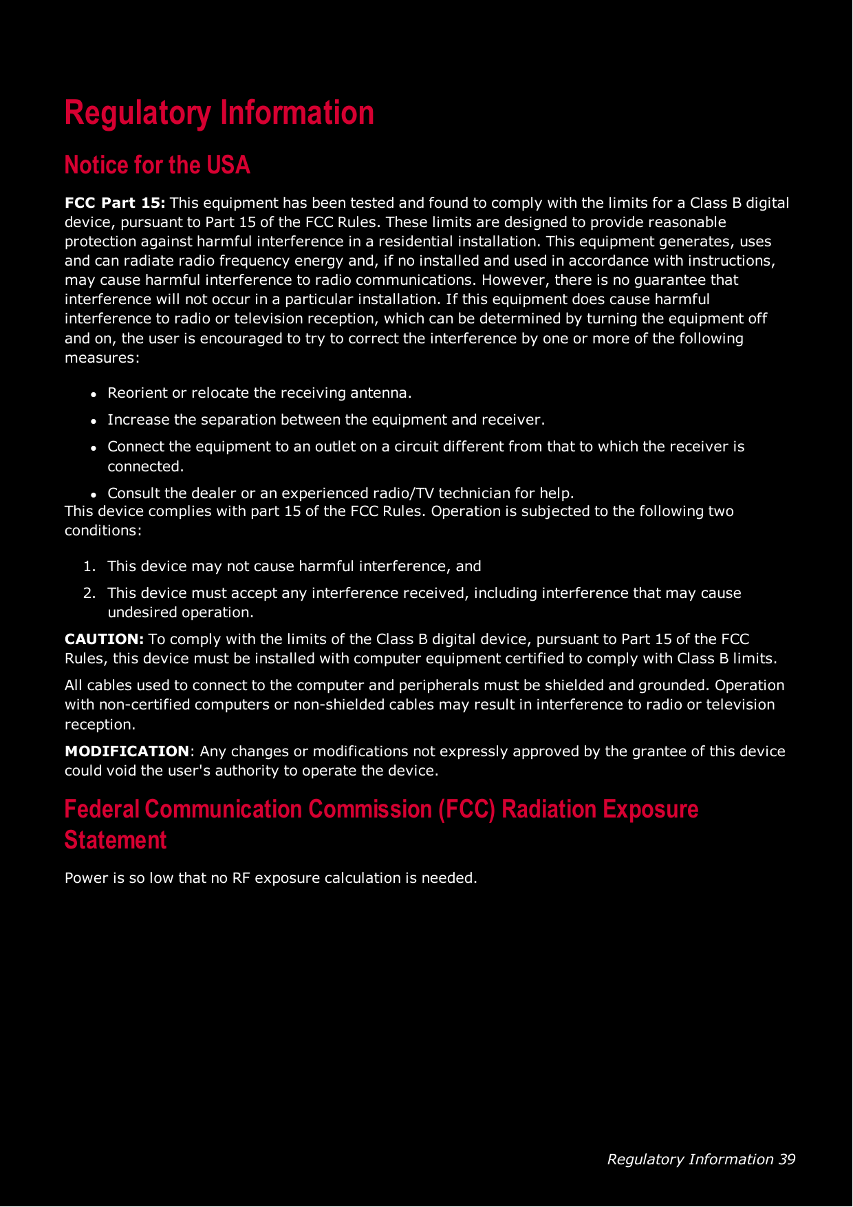 Regulatory Information 39Regulatory InformationNotice for the USAFCCPart 15: This equipment has been tested and found to comply with the limits for a Class B digitaldevice, pursuant to Part 15 of the FCCRules. These limits are designed to provide reasonableprotection against harmful interference in a residential installation. This equipment generates, usesand can radiate radio frequency energy and, if no installed and used in accordance with instructions,may cause harmful interference to radio communications. However, there is no guarantee thatinterference will not occur in a particular installation. If this equipment does cause harmfulinterference to radio or television reception, which can be determined by turning the equipment offand on, the user is encouraged to try to correct the interference by one or more of the followingmeasures:lReorient or relocate the receiving antenna.lIncrease the separation between the equipment and receiver.lConnect the equipment to an outlet on a circuit different from that to which the receiver isconnected.lConsult the dealer or an experienced radio/TV technician for help.This device complies with part 15 of the FCCRules. Operation is subjected to the following twoconditions:1. This device may not cause harmful interference, and2. This device must accept any interference received, including interference that may causeundesired operation.CAUTION: To comply with the limits of the Class B digital device, pursuant to Part 15 of the FCCRules, this device must be installed with computer equipment certified to comply with Class B limits.All cables used to connect to the computer and peripherals must be shielded and grounded. Operationwith non-certified computers or non-shielded cables may result in interference to radio or televisionreception.MODIFICATION: Any changes or modifications not expressly approved by the grantee of this devicecould void the user&apos;s authority to operate the device.Federal Communication Commission (FCC)Radiation ExposureStatementPower is so low that no RF exposure calculation is needed.