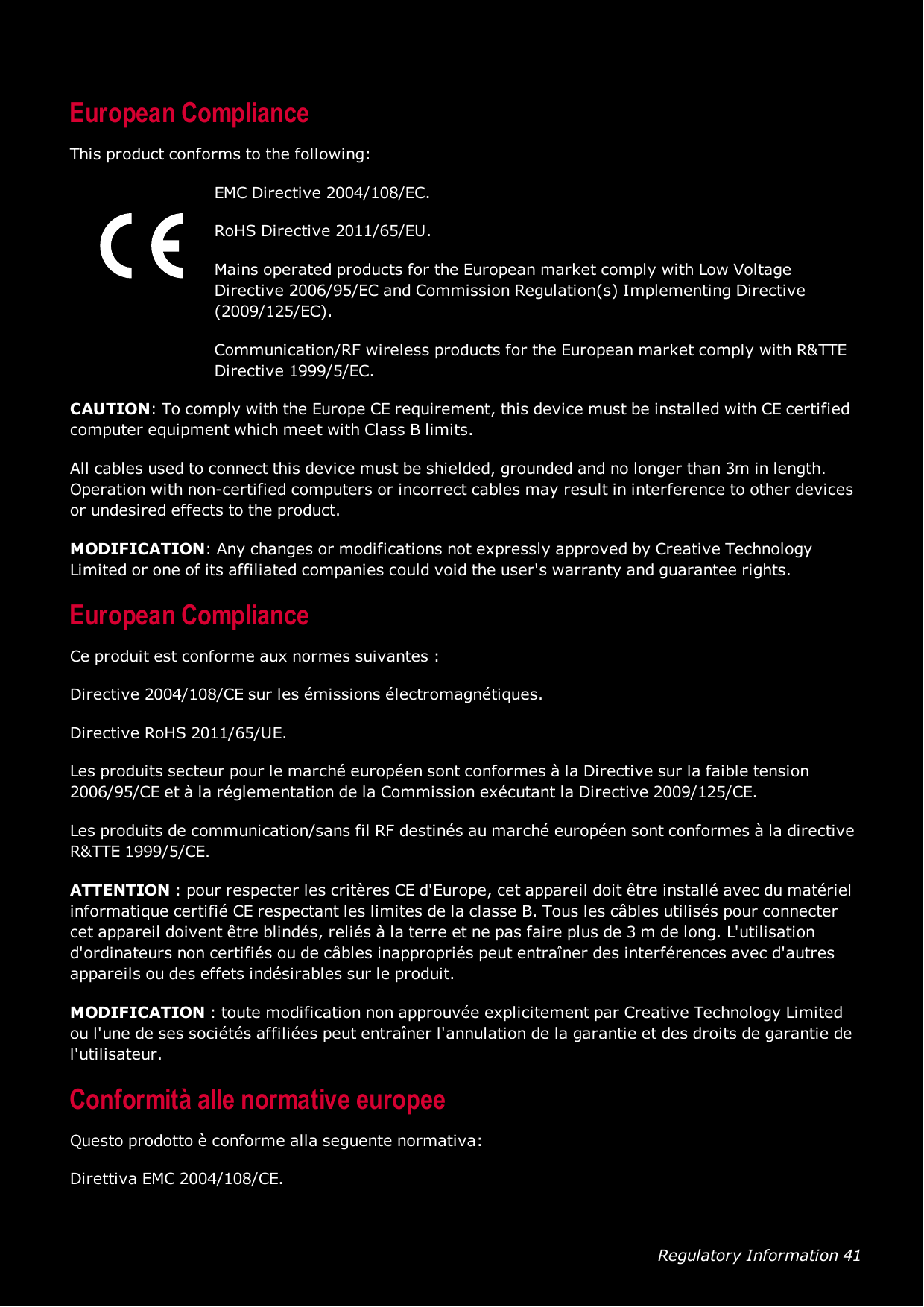 Regulatory Information 41European ComplianceThis product conforms to the following:EMC Directive 2004/108/EC.RoHS Directive 2011/65/EU.Mains operated products for the European market comply with Low VoltageDirective 2006/95/EC and Commission Regulation(s) Implementing Directive(2009/125/EC).Communication/RF wireless products for the European market comply with R&amp;TTEDirective 1999/5/EC.CAUTION: To comply with the Europe CErequirement, this device must be installed with CE certifiedcomputer equipment which meet with Class B limits.All cables used to connect this device must be shielded, grounded and no longer than 3m in length.Operation with non-certified computers or incorrect cables may result in interference to other devicesor undesired effects to the product.MODIFICATION: Any changes or modifications not expressly approved by Creative TechnologyLimited or one of its affiliated companies could void the user&apos;s warranty and guarantee rights.European ComplianceCe produit est conforme aux normes suivantes :Directive 2004/108/CE sur les émissions électromagnétiques.Directive RoHS 2011/65/UE.Les produits secteur pour le marché européen sont conformes à la Directive sur la faible tension2006/95/CE et à la réglementation de la Commission exécutant la Directive 2009/125/CE.Les produits de communication/sans fil RF destinés au marché européen sont conformes à la directiveR&amp;TTE 1999/5/CE.ATTENTION : pour respecter les critères CE d&apos;Europe, cet appareil doit être installé avec du matérielinformatique certifié CE respectant les limites de la classe B. Tous les câbles utilisés pour connectercet appareil doivent être blindés, reliés à la terre et ne pas faire plus de 3 m de long. L&apos;utilisationd&apos;ordinateurs non certifiés ou de câbles inappropriés peut entraîner des interférences avec d&apos;autresappareils ou des effets indésirables sur le produit.MODIFICATION : toute modification non approuvée explicitement par Creative Technology Limitedou l&apos;une de ses sociétés affiliées peut entraîner l&apos;annulation de la garantie et des droits de garantie del&apos;utilisateur.Conformità alle normative europeeQuesto prodotto è conforme alla seguente normativa:Direttiva EMC 2004/108/CE.