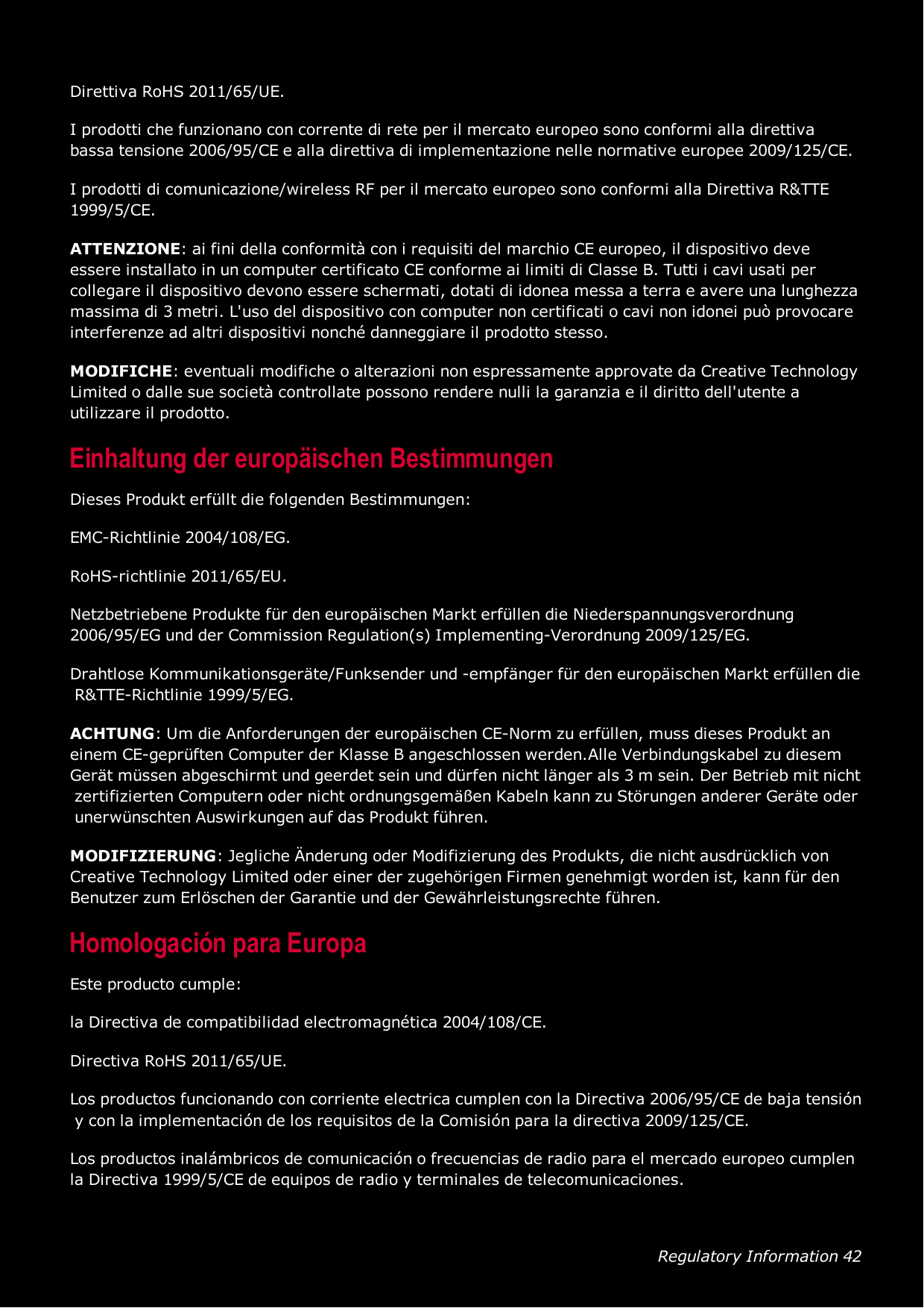 Regulatory Information 42Direttiva RoHS 2011/65/UE.I prodotti che funzionano con corrente di rete per il mercato europeo sono conformi alla direttivabassa tensione 2006/95/CE e alla direttiva di implementazione nelle normative europee 2009/125/CE.I prodotti di comunicazione/wireless RF per il mercato europeo sono conformi alla Direttiva R&amp;TTE1999/5/CE.ATTENZIONE: ai fini della conformità con i requisiti del marchio CE europeo, il dispositivo deveessere installato in un computer certificato CE conforme ai limiti di Classe B. Tutti i cavi usati percollegare il dispositivo devono essere schermati, dotati di idonea messa a terra e avere una lunghezzamassima di 3 metri. L&apos;uso del dispositivo con computer non certificati o cavi non idonei può provocareinterferenze ad altri dispositivi nonché danneggiare il prodotto stesso.MODIFICHE: eventuali modifiche o alterazioni non espressamente approvate da Creative TechnologyLimited o dalle sue società controllate possono rendere nulli la garanzia e il diritto dell&apos;utente autilizzare il prodotto.Einhaltung der europäischen BestimmungenDieses Produkt erfüllt die folgenden Bestimmungen:EMC-Richtlinie 2004/108/EG.RoHS-richtlinie 2011/65/EU.Netzbetriebene Produkte für den europäischen Markt erfüllen die Niederspannungsverordnung2006/95/EG und der Commission Regulation(s) Implementing-Verordnung 2009/125/EG.Drahtlose Kommunikationsgeräte/Funksender und -empfänger für den europäischen Markt erfüllen dieR&amp;TTE-Richtlinie 1999/5/EG.ACHTUNG: Um die Anforderungen der europäischen CE-Norm zu erfüllen, muss dieses Produkt aneinem CE-geprüften Computer der Klasse B angeschlossen werden.Alle Verbindungskabel zu diesemGerät müssen abgeschirmt und geerdet sein und dürfen nicht länger als 3 m sein. Der Betrieb mit nichtzertifizierten Computern oder nicht ordnungsgemäßen Kabeln kann zu Störungen anderer Geräte oderunerwünschten Auswirkungen auf das Produkt führen.MODIFIZIERUNG: Jegliche Änderung oder Modifizierung des Produkts, die nicht ausdrücklich vonCreative Technology Limited oder einer der zugehörigen Firmen genehmigt worden ist, kann für denBenutzer zum Erlöschen der Garantie und der Gewährleistungsrechte führen.Homologación para EuropaEste producto cumple:la Directiva de compatibilidad electromagnética 2004/108/CE.Directiva RoHS 2011/65/UE.Los productos funcionando con corriente electrica cumplen con la Directiva 2006/95/CE de baja tensióny con la implementación de los requisitos de la Comisión para la directiva 2009/125/CE.Los productos inalámbricos de comunicación o frecuencias de radio para el mercado europeo cumplenla Directiva 1999/5/CE de equipos de radio y terminales de telecomunicaciones.