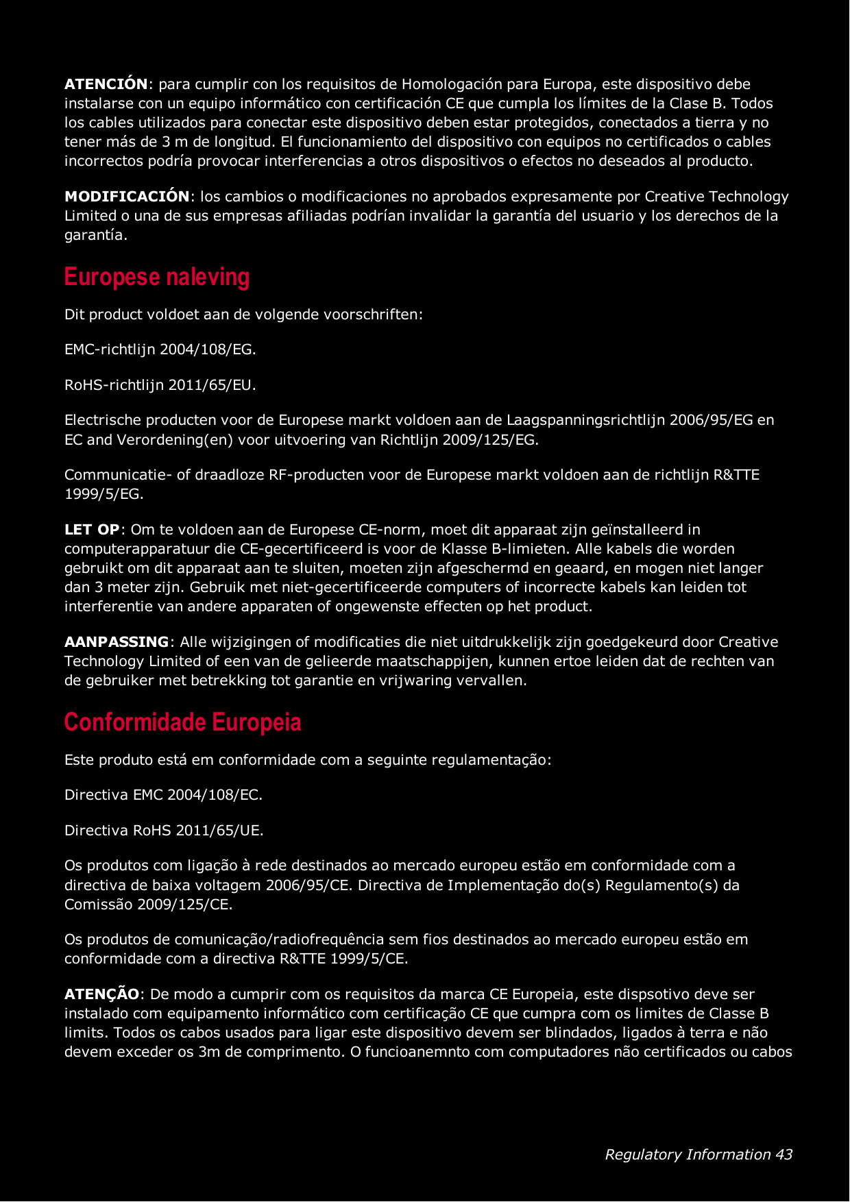 Regulatory Information 43ATENCIÓN: para cumplir con los requisitos de Homologación para Europa, este dispositivo debeinstalarse con un equipo informático con certificación CE que cumpla los límites de la Clase B. Todoslos cables utilizados para conectar este dispositivo deben estar protegidos, conectados a tierra y notener más de 3 m de longitud. El funcionamiento del dispositivo con equipos no certificados o cablesincorrectos podría provocar interferencias a otros dispositivos o efectos no deseados al producto.MODIFICACIÓN: los cambios o modificaciones no aprobados expresamente por Creative TechnologyLimited o una de sus empresas afiliadas podrían invalidar la garantía del usuario y los derechos de lagarantía.Europese nalevingDit product voldoet aan de volgende voorschriften:EMC-richtlijn 2004/108/EG.RoHS-richtlijn 2011/65/EU.Electrische producten voor de Europese markt voldoen aan de Laagspanningsrichtlijn 2006/95/EG enEC and Verordening(en) voor uitvoering van Richtlijn 2009/125/EG.Communicatie- of draadloze RF-producten voor de Europese markt voldoen aan de richtlijn R&amp;TTE1999/5/EG.LET OP: Om te voldoen aan de Europese CE-norm, moet dit apparaat zijn geïnstalleerd incomputerapparatuur die CE-gecertificeerd is voor de Klasse B-limieten. Alle kabels die wordengebruikt om dit apparaat aan te sluiten, moeten zijn afgeschermd en geaard, en mogen niet langerdan 3 meter zijn. Gebruik met niet-gecertificeerde computers of incorrecte kabels kan leiden totinterferentie van andere apparaten of ongewenste effecten op het product.AANPASSING: Alle wijzigingen of modificaties die niet uitdrukkelijk zijn goedgekeurd door CreativeTechnology Limited of een van de gelieerde maatschappijen, kunnen ertoe leiden dat de rechten vande gebruiker met betrekking tot garantie en vrijwaring vervallen.Conformidade EuropeiaEste produto está em conformidade com a seguinte regulamentação:Directiva EMC 2004/108/EC.Directiva RoHS 2011/65/UE.Os produtos com ligação à rede destinados ao mercado europeu estão em conformidade com adirectiva de baixa voltagem 2006/95/CE. Directiva de Implementação do(s) Regulamento(s) daComissão 2009/125/CE.Os produtos de comunicação/radiofrequência sem fios destinados ao mercado europeu estão emconformidade com a directiva R&amp;TTE 1999/5/CE.ATENÇÃO: De modo a cumprir com os requisitos da marca CE Europeia, este dispsotivo deve serinstalado com equipamento informático com certificação CE que cumpra com os limites de Classe Blimits. Todos os cabos usados para ligar este dispositivo devem ser blindados, ligados à terra e nãodevem exceder os 3m de comprimento. O funcioanemnto com computadores não certificados ou cabos