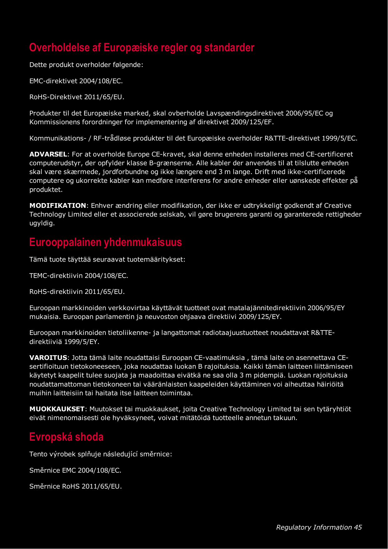 Regulatory Information 45Overholdelse af Europæiske regler og standarderDette produkt overholder følgende:EMC-direktivet 2004/108/EC.RoHS-Direktivet 2011/65/EU.Produkter til det Europæiske marked, skal ovberholde Lavspændingsdirektivet 2006/95/EC ogKommissionens forordninger for implementering af direktivet 2009/125/EF.Kommunikations- / RF-trådløse produkter til det Europæiske overholder R&amp;TTE-direktivet 1999/5/EC.ADVARSEL: For at overholde Europe CE-kravet, skal denne enheden installeres med CE-certificeretcomputerudstyr, der opfylder klasse B-grænserne. Alle kabler der anvendes til at tilslutte enhedenskal være skærmede, jordforbundne og ikke længere end 3 m lange. Drift med ikke-certificeredecomputere og ukorrekte kabler kan medføre interferens for andre enheder eller uønskede effekter påproduktet.MODIFIKATION: Enhver ændring eller modifikation, der ikke er udtrykkeligt godkendt af CreativeTechnology Limited eller et associerede selskab, vil gøre brugerens garanti og garanterede rettighederugyldig.Eurooppalainen yhdenmukaisuusTämä tuote täyttää seuraavat tuotemääritykset:TEMC-direktiivin 2004/108/EC.RoHS-direktiivin 2011/65/EU.Euroopan markkinoiden verkkovirtaa käyttävät tuotteet ovat matalajännitedirektiivin 2006/95/EYmukaisia. Euroopan parlamentin ja neuvoston ohjaava direktiivi 2009/125/EY.Euroopan markkinoiden tietoliikenne- ja langattomat radiotaajuustuotteet noudattavat R&amp;TTE-direktiiviä 1999/5/EY.VAROITUS: Jotta tämä laite noudattaisi Euroopan CE-vaatimuksia , tämä laite on asennettava CE-sertifioituun tietokoneeseen, joka noudattaa luokan B rajoituksia. Kaikki tämän laitteen liittämiseenkäytetyt kaapelit tulee suojata ja maadoittaa eivätkä ne saa olla 3 m pidempiä. Luokan rajoituksianoudattamattoman tietokoneen tai vääränlaisten kaapeleiden käyttäminen voi aiheuttaa häiriöitämuihin laitteisiin tai haitata itse laitteen toimintaa.MUOKKAUKSET: Muutokset tai muokkaukset, joita Creative Technology Limited tai sen tytäryhtiöteivät nimenomaisesti ole hyväksyneet, voivat mitätöidä tuotteelle annetun takuun.Evropská shodaTento výrobek splňuje následující směrnice:Směrnice EMC 2004/108/EC.Směrnice RoHS 2011/65/EU.