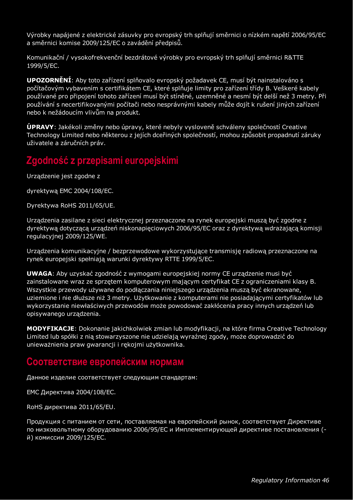 Regulatory Information 46Výrobky napájené z elektrické zásuvky pro evropský trh splňují směrnici o nízkém napětí 2006/95/ECa směrnici komise 2009/125/EC o zavádění předpisů.Komunikační / vysokofrekvenční bezdrátové výrobky pro evropský trh splňují směrnici R&amp;TTE1999/5/EC.UPOZORNĚNÍ: Aby toto zařízení splňovalo evropský požadavek CE, musí být nainstalováno spočítačovým vybavením s certifikátem CE, které splňuje limity pro zařízení třídy B. Veškeré kabelypoužívané pro připojení tohoto zařízení musí být stíněné, uzemněné a nesmí být delší než 3 metry. Připoužívání s necertifikovanými počítači nebo nesprávnými kabely může dojít k rušení jiných zařízenínebo k nežádoucím vlivům na produkt.ÚPRAVY: Jakékoli změny nebo úpravy, které nebyly vysloveně schváleny společností CreativeTechnology Limited nebo některou z jejích dceřiných společností, mohou způsobit propadnutí zárukyuživatele a záručních práv.Zgodność z przepisami europejskimiUrządzenie jest zgodne zdyrektywą EMC 2004/108/EC.Dyrektywa RoHS 2011/65/UE.Urządzenia zasilane z sieci elektrycznej przeznaczone na rynek europejski muszą być zgodne zdyrektywą dotyczącą urządzeń niskonapięciowych 2006/95/EC oraz z dyrektywą wdrażającą komisjiregulacyjnej 2009/125/WE.Urządzenia komunikacyjne / bezprzewodowe wykorzystujące transmisję radiową przeznaczone narynek europejski spełniają warunki dyrektywy RTTE 1999/5/EC.UWAGA: Aby uzyskać zgodność z wymogami europejskiej normy CE urządzenie musi byćzainstalowane wraz ze sprzętem komputerowym mającym certyfikat CE z ograniczeniami klasy B.Wszystkie przewody używane do podłączania niniejszego urządzenia muszą być ekranowane,uziemione i nie dłuższe niż 3 metry. Użytkowanie z komputerami nie posiadającymi certyfikatów lubwykorzystanie niewłaściwych przewodów może powodować zakłócenia pracy innych urządzeń lubopisywanego urządzenia.MODYFIKACJE: Dokonanie jakichkolwiek zmian lub modyfikacji, na które firma Creative TechnologyLimited lub spółki z nią stowarzyszone nie udzielają wyraźnej zgody, może doprowadzić dounieważnienia praw gwarancji i rękojmi użytkownika.Соответствие европейским нормамДанное изделие соответствует следующим стандартам:EMC Директива 2004/108/EC.RoHS директива 2011/65/EU.Продукция с питанием от сети, поставляемая на европейский рынок, соответствует Директивепо низковольтному оборудованию 2006/95/EC и Имплементирующей директиве постановления (-й) комиссии 2009/125/EC.