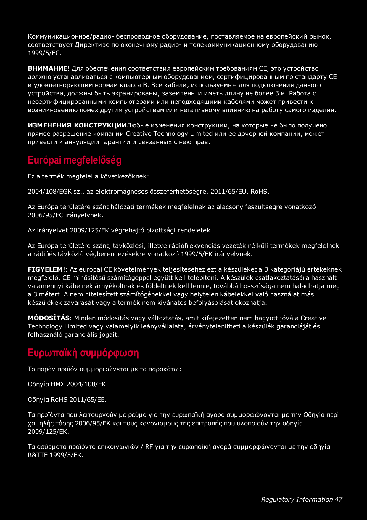 Regulatory Information 47Коммуникационное/радио- беспроводное оборудование, поставляемое на европейский рынок,соответствует Директиве по оконечному радио- и телекоммуникационному оборудованию1999/5/EC.ВНИМАНИЕ! Для обеспечения соответствия европейским требованиям CE, это устройстводолжно устанавливаться с компьютерным оборудованием, сертифицированным по стандарту CEи удовлетворяющим нормам класса B. Все кабели, используемые для подключения данногоустройства, должны быть экранированы, заземлены и иметь длину не более 3 м. Работа снесертифицированными компьютерами или неподходящими кабелями может привести квозникновению помех другим устройствам или негативному влиянию на работу самого изделия.ИЗМЕНЕНИЯ КОНСТРУКЦИИЛюбые изменения конструкции, на которые не было полученопрямое разрешение компании Creative Technology Limited или ее дочерней компании, можетпривести к аннуляции гарантии и связанных с нею прав.Európai megfelelőségEz a termék megfelel a következőknek:2004/108/EGK sz., az elektromágneses összeférhetőségre. 2011/65/EU, RoHS.Az Európa területére szánt hálózati termékek megfelelnek az alacsony feszültségre vonatkozó2006/95/EC irányelvnek.Az irányelvet 2009/125/EK végrehajtó bizottsági rendeletek.Az Európa területére szánt, távközlési, illetve rádiófrekvenciás vezeték nélküli termékek megfelelneka rádióés távközlő végberendezésekre vonatkozó 1999/5/EK irányelvnek.FIGYELEM!: Az európai CE követelmények teljesítéséhez ezt a készüléket a B kategóriájú értékeknekmegfelelő, CE minősítésű számítógéppel együtt kell telepíteni. A készülék csatlakoztatására használtvalamennyi kábelnek árnyékoltnak és földeltnek kell lennie, továbbá hosszúsága nem haladhatja mega 3 métert. A nem hitelesített számítógépekkel vagy helytelen kábelekkel való használat máskészülékek zavarását vagy a termék nem kívánatos befolyásolását okozhatja.MÓDOSÍTÁS: Minden módosítás vagy változtatás, amit kifejezetten nem hagyott jóvá a CreativeTechnology Limited vagy valamelyik leányvállalata, érvénytelenítheti a készülék garanciáját ésfelhasználó garanciális jogait.Ευρωπαϊκή συμμόρφωσηΤο παρόν προϊόν συμμορφώνεται με τα παρακάτω:Οδηγία ΗΜΣ 2004/108/EΚ.Οδηγία RoHS 2011/65/EE.Τα προϊόντα που λειτουργούν με ρεύμα για την ευρωπαϊκή αγορά συμμορφώνονται με την Οδηγία περίχαμηλής τάσης 2006/95/EΚ και τους κανονισμούς της επιτροπής που υλοποιούν την οδηγία2009/125/EK.Τα ασύρματα προϊόντα επικοινωνιών / RF για την ευρωπαϊκή αγορά συμμορφώνονται με την οδηγίαR&amp;TTE 1999/5/EK.