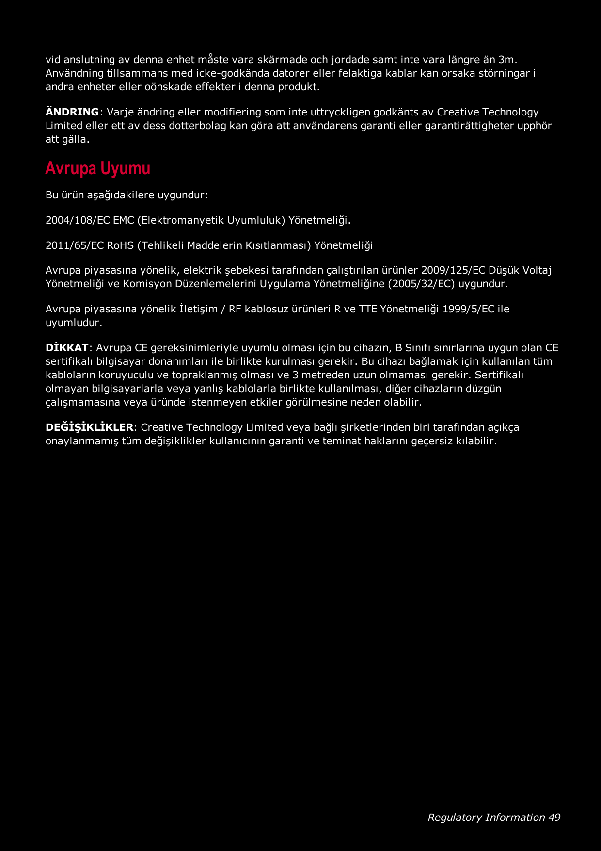Regulatory Information 49vid anslutning av denna enhet måste vara skärmade och jordade samt inte vara längre än 3m.Användning tillsammans med icke-godkända datorer eller felaktiga kablar kan orsaka störningar iandra enheter eller oönskade effekter i denna produkt.ÄNDRING: Varje ändring eller modifiering som inte uttryckligen godkänts av Creative TechnologyLimited eller ett av dess dotterbolag kan göra att användarens garanti eller garantirättigheter upphöratt gälla.Avrupa UyumuBu ürün aşağıdakilere uygundur:2004/108/EC EMC (Elektromanyetik Uyumluluk) Yönetmeliği.2011/65/EC RoHS (Tehlikeli Maddelerin Kısıtlanması) YönetmeliğiAvrupa piyasasına yönelik, elektrik şebekesi tarafından çalıştırılan ürünler 2009/125/EC Düşük VoltajYönetmeliği ve Komisyon Düzenlemelerini Uygulama Yönetmeliğine (2005/32/EC) uygundur.Avrupa piyasasına yönelik İletişim / RF kablosuz ürünleri R ve TTE Yönetmeliği 1999/5/EC ileuyumludur.DİKKAT: Avrupa CE gereksinimleriyle uyumlu olması için bu cihazın, B Sınıfı sınırlarına uygun olan CEsertifikalı bilgisayar donanımları ile birlikte kurulması gerekir. Bu cihazı bağlamak için kullanılan tümkabloların koruyuculu ve topraklanmış olması ve 3 metreden uzun olmaması gerekir. Sertifikalıolmayan bilgisayarlarla veya yanlış kablolarla birlikte kullanılması, diğer cihazların düzgünçalışmamasına veya üründe istenmeyen etkiler görülmesine neden olabilir.DEĞİŞİKLİKLER: Creative Technology Limited veya bağlı şirketlerinden biri tarafından açıkçaonaylanmamış tüm değişiklikler kullanıcının garanti ve teminat haklarını geçersiz kılabilir.