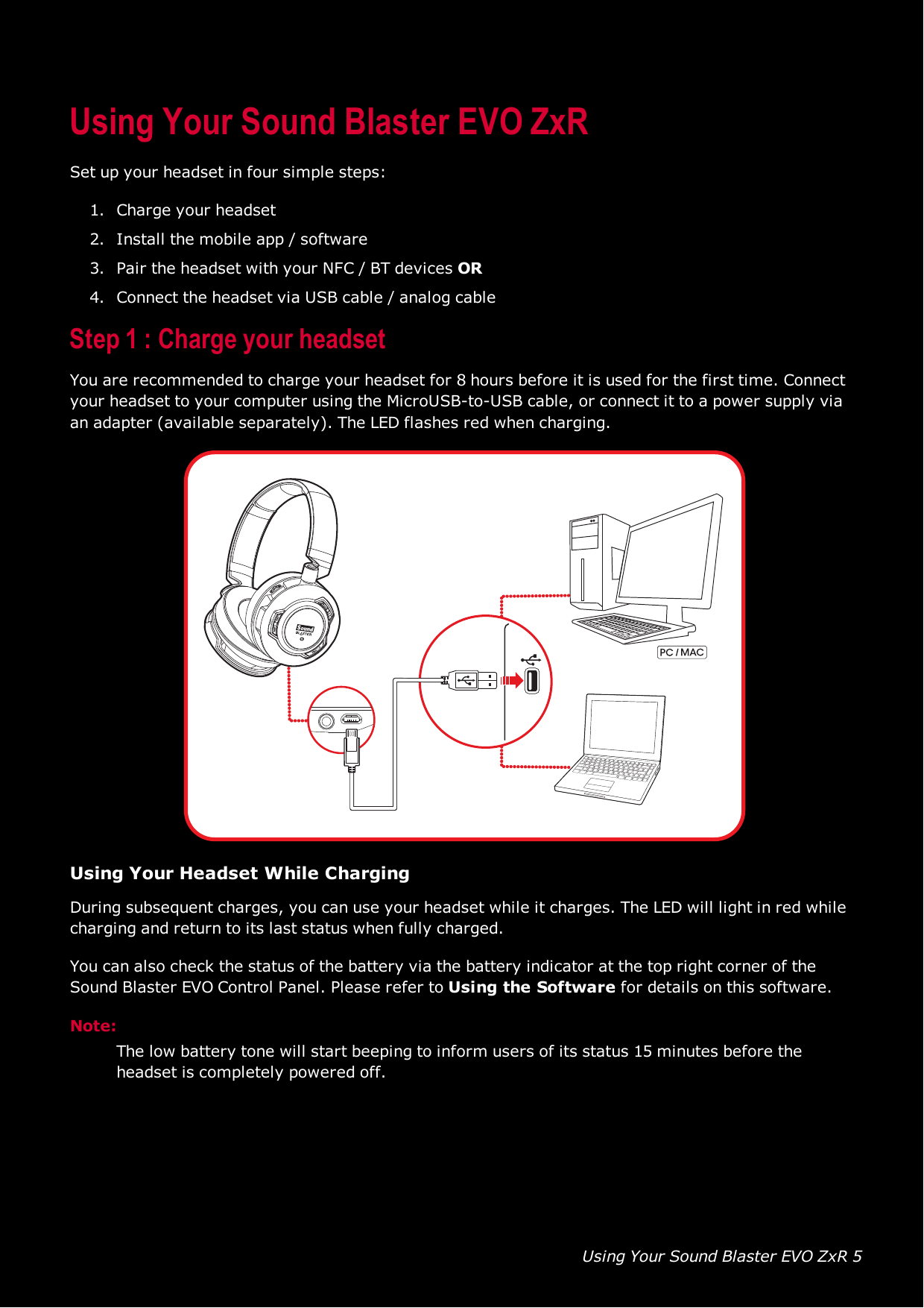 Using Your Sound Blaster EVO ZxR 5Using Your Sound Blaster EVO ZxRSet up your headset in four simple steps:1. Charge your headset2. Install the mobile app / software3. Pair the headset with your NFC / BTdevices OR4. Connect the headset via USB cable / analog cableStep 1 :Charge your headsetYou are recommended to charge your headset for 8 hours before it is used for the first time. Connectyour headset to your computer using the MicroUSB-to-USB cable, or connect it to a power supply viaan adapter (available separately). The LEDflashes red when charging.Using Your Headset While ChargingDuring subsequent charges, you can use your headset while it charges. The LED will light in red whilecharging and return to its last status when fully charged.You can also check the status of the battery via the battery indicator at the top right corner of theSound Blaster EVO Control Panel. Please refer to Using the Software for details on this software.Note:The low battery tone will start beeping to inform users of its status 15 minutes before theheadset is completely powered off.