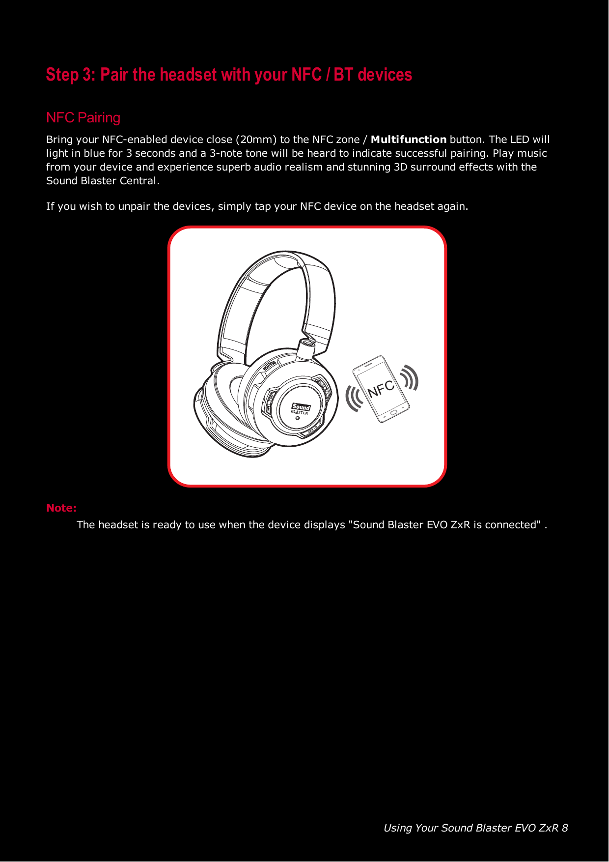 Using Your Sound Blaster EVO ZxR 8Step 3: Pair the headset with your NFC / BT devicesNFCPairingBring your NFC-enabled device close (20mm) to the NFCzone / Multifunction button. The LED willlight in blue for 3 seconds and a 3-note tone will be heard to indicate successful pairing. Play musicfrom your device and experience superb audio realism and stunning 3D surround effects with theSound Blaster Central.If you wish to unpair the devices, simply tap your NFC device on the headset again.NFCNote:The headset is ready to use when the device displays &quot;Sound Blaster EVO ZxR is connected&quot; .