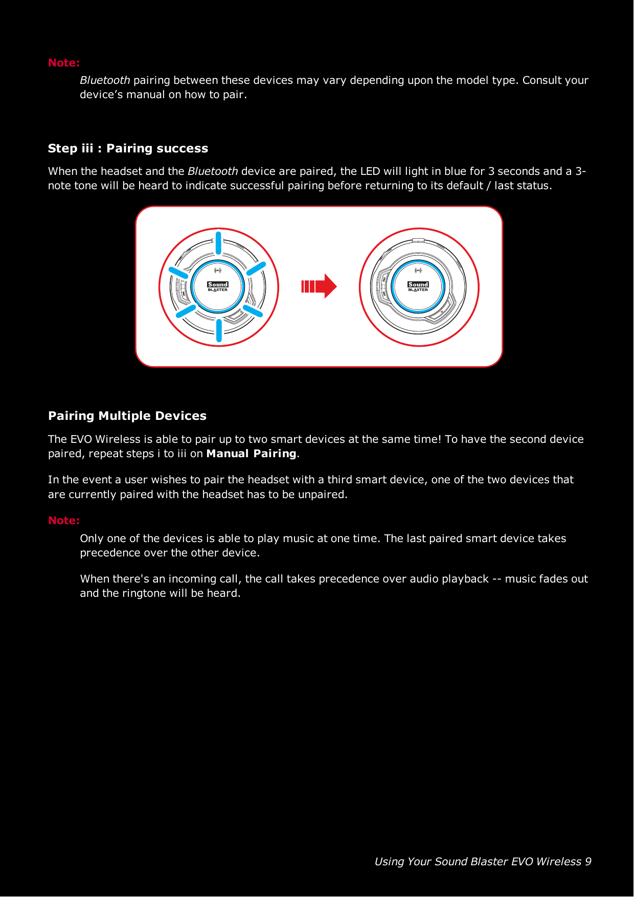 Using Your Sound Blaster EVO Wireless 9Note:Bluetooth pairing between these devices may vary depending upon the model type. Consult yourdevice’s manual on how to pair.Step iii :Pairing successWhen the headset and the Bluetooth device are paired, the LED will light in blue for 3 seconds and a 3-note tone will be heard to indicate successful pairing before returning to its default / last status.Pairing Multiple DevicesThe EVO Wireless is able to pair up to two smart devices at the same time! To have the second devicepaired, repeat steps i to iii on Manual Pairing.In the event a user wishes to pair the headset with a third smart device, one of the two devices thatare currently paired with the headset has to be unpaired.Note:Only one of the devices is able to play music at one time. The last paired smart device takesprecedence over the other device.When there&apos;s an incoming call, the call takes precedence over audio playback -- music fades outand the ringtone will be heard.