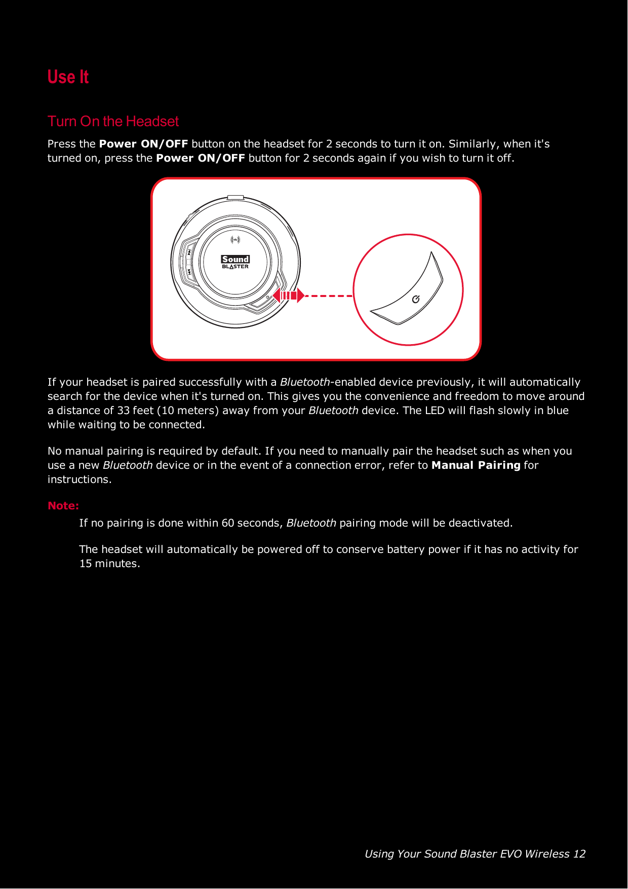 Using Your Sound Blaster EVO Wireless 12Use ItTurn On the HeadsetPress the Power ON/OFFbutton on the headset for 2 seconds to turn it on. Similarly, when it&apos;sturned on, press the Power ON/OFFbutton for 2 seconds again if you wish to turn it off.If your headset is paired successfully with a Bluetooth-enabled device previously, it will automaticallysearch for the device when it&apos;s turned on. This gives you the convenience and freedom to move arounda distance of 33 feet (10 meters) away from your Bluetooth device. The LED will flash slowly in bluewhile waiting to be connected.No manual pairing is required by default. If you need to manually pair the headset such as when youuse a new Bluetooth device or in the event of a connection error, refer to Manual Pairing forinstructions.Note:If no pairing is done within 60 seconds, Bluetooth pairing mode will be deactivated.The headset will automatically be powered off to conserve battery power if it has no activity for15 minutes.