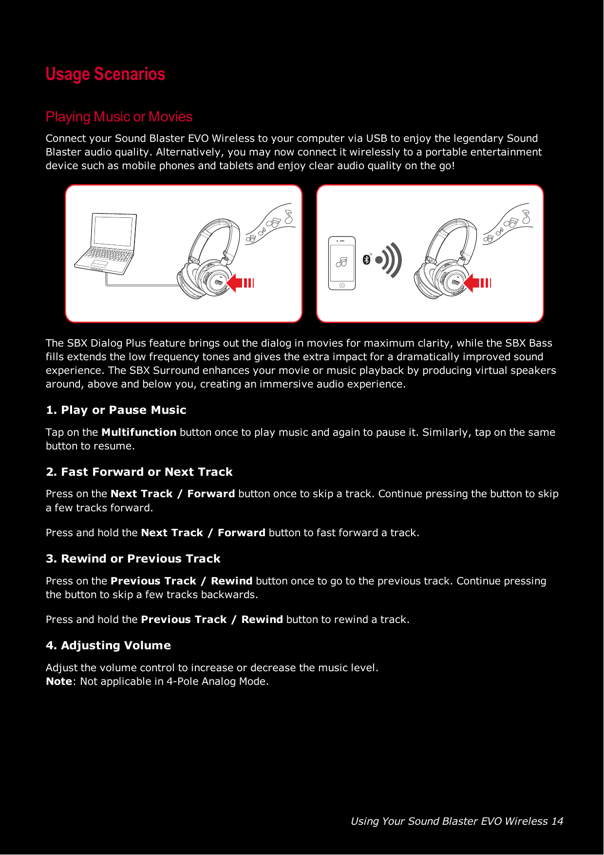 Using Your Sound Blaster EVO Wireless 14Usage ScenariosPlaying Music or MoviesConnect your Sound Blaster EVO Wireless to your computer via USB to enjoy the legendary SoundBlaster audio quality. Alternatively, you may now connect it wirelessly to a portable entertainmentdevice such as mobile phones and tablets and enjoy clear audio quality on the go!The SBX Dialog Plus feature brings out the dialog in movies for maximum clarity, while the SBX Bassfills extends the low frequency tones and gives the extra impact for a dramatically improved soundexperience. The SBX Surround enhances your movie or music playback by producing virtual speakersaround, above and below you, creating an immersive audio experience.1. Play or Pause MusicTap on the Multifunction button once to play music and again to pause it. Similarly, tap on the samebutton to resume.2. Fast Forward or Next TrackPress on the Next Track / Forward button once to skip a track. Continue pressing the button to skipa few tracks forward.Press and hold the Next Track / Forward button to fast forward a track.3. Rewind or Previous TrackPress on the Previous Track / Rewind button once to go to the previous track. Continue pressingthe button to skip a few tracks backwards.Press and hold the Previous Track / Rewind button to rewind a track.4. Adjusting VolumeAdjust the volume control to increase or decrease the music level.Note: Not applicable in 4-Pole Analog Mode.